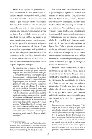57
Quanto ao aspecto da generalidade,
seria desnecessário tocarmos novamente no
assunto. Quanto ao segundo aspecto, Afonso
da Silva sustenta – e a nosso ver com
razão – que qualquer direito fundamental
tem uma dupla dimensão, uma positiva, que
demanda uma ação, e outra negativa, que
exigiria uma omissão. Assim, quando se trata
do direito de propriedade, tanto é necessário
que haja política pública de garantia de
casa própria para os mais carentes quanto
é preciso que todos respeitem e abdiquem
de ações que ofendam tal direito. E, por
conseguinte, a questão da multiplicidade de
meios para atingi-lo seria uma característica
apenas parcial dos princípios, eis que incidiria
somente na sua dimensão positiva, além do
que inafastável também das regras que dariam
suporte ao próprio princípio.
Se examinarmos as normas de direitos
fundamentais, veremos que quase todas elas
impõem tanto uma omissão quanto uma ação.
A liberdade de imprensa, por exemplo, impõe
tanto omissões – a não-existência de censura,
por exemplo – quanto ações – a garantia de uma
imprensa plural, com o combate a monopólio,
poderia ser uma delas. O mesmo vale para o
direito à vida, já que o Estado deve abster-se
de matar – vedação da pena de morte, por
exemplo – e, ao mesmo tempo, garantir que a
vida dos cidadãos não seja ameaçada, criando e
mantendo, para isso, aparatos policial e judicial
eficientes,ounaelaborandoleispenaiseficazes,
dentreoutrasprovidências.A“multiplicidadede
meios para atingir efeitos pretendidos”, citada
por Ana Paula de Barcellos, é, portanto, uma
característica apenas parcial dos princípios, ou
seja, ela é somente aplicável ao âmbito positivo
deles, não estando presente no seu aspecto
meramente negativo, conhecido como “direito
de defesa”.53
53
Afonso da Silva, Luís Virgílio. Princípios
e regras: mitos e equívocos acerca de uma distinção.
Belo Horizonte: Del Rey, Revista Latino Americana de
Estudos constitucionais, p. 607-628, p. 624/625).
Em nosso sentir, tal característica não
logra distinguir as espécies normativas nem
mesmo de forma parcial. Ora, quando se
trata de direito à vida, de certo, devemos
incluir textos de cunho penal, tal como a que
tipifica o homicídio, seja culposo ou doloso,
por exemplo. Assim, todos, e pelas mais
variadas formas de abstenção (diligência no
trânsito, cuidado na dispensação de remédios,
vigilância para com as crianças, apenas a
título de exemplificação) devem garantir
o direito á vida, impedindo a prática de
homicídios. Todavia, para os cultores de tal
distinção, tal dispositivo não seria uma regra?
Ora, mais uma vez o problema de não se
compreender a hermenêutica de modo crítico,
dentro do refinamento lingüístico-pragmático
acaba acarretando esse tipo de distinção, a
nosso ver desarrazoada.
Quanto à tese de Humberto Ávila, a
importância de sua colaboração para o
desenvolvimento da teoria dos princípios é
significativa no contexto nacional. E, quanto
às críticas que lhe são dirigidas por Afonso
da Silva, cremos ser, em sua maioria,
descabidas. Contudo, uma delas acerta em
cheio: não há como negar que de todas as
hipóteses que Ávila elenca como casos de
colisão de princípios apenas uma delas pode
ser enquadrada a partir da perspectiva de
Alexy. Veja:
Para demonstrar sua tese, Bergmann Ávila
sugere que as colisões entre princípios sejam
classificadas em quatro categorias distintas; (1)
a realização do fim instituído por um princípio
leva à realização do fim determinado pelo
outro; nesse caso, não haveria que se falar em
máxima medida, mas somente em realização
na medida necessária; (2) a realização do
fim instituído por um exclui a realização do
fim determinado pelo outro; nesse caso, o
problema só poderia ser solucionado com a
 