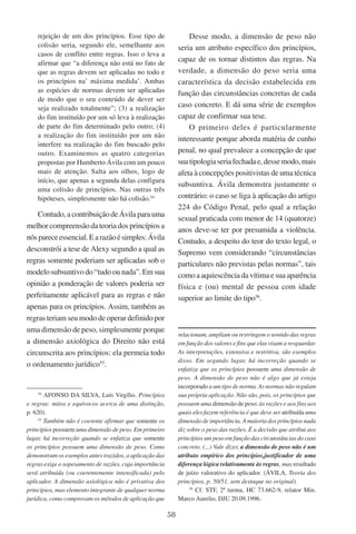 58
rejeição de um dos princípios. Esse tipo de
colisão seria, segundo ele, semelhante aos
casos de conflito entre regras. Isso o leva a
afirmar que “a diferença não está no fato de
que as regras devem ser aplicadas no todo e
os princípios na’ máxima medida’. Ambas
as espécies de normas devem ser aplicadas
de modo que o seu conteúdo de dever ser
seja realizado totalmente”; (3) a realização
do fim instituído por um só leva à realização
de parte do fim determinado pelo outro; (4)
a realização do fim instituído por um não
interfere na realização do fim buscado pelo
outro. Examinemos as quatro categorias
propostas por Humberto Ávila com um pouco
mais de atenção. Salta aos olhos, logo de
início, que apenas a segunda delas configura
uma colisão de princípios. Nas outras três
hipóteses, simplesmente não há colisão.54
Contudo, a contribuição de Ávila para uma
melhor compreensão da teoria dos princípios a
nóspareceessencial.Earazãoésimples:Ávila
desconstrói a tese de Alexy segundo a qual as
regras somente poderiam ser aplicadas sob o
modelo subsuntivo do “tudo ou nada”. Em sua
opinião a ponderação de valores poderia ser
perfeitamente aplicável para as regras e não
apenas para os princípios. Assim, também as
regras teriam seu modo de operar definido por
uma dimensão de peso, simplesmente porque
a dimensão axiológica do Direito não está
circunscrita aos princípios: ela permeia todo
o ordenamento jurídico55
.
54
Afonso da Silva, Luís Virgílio. Princípios
e regras: mitos e equívocos acerca de uma distinção,
p. 620).
55
Também não é coerente afirmar que somente os
princípios possuem uma dimensão de peso. Em primeiro
lugar, há incorreção quando se enfatiza que somente
os princípios possuem uma dimensão de peso. Como
demonstram os exemplos antes trazidos, a aplicação das
regras exige o sopesamento de razões, cuja importância
será atribuída (ou coerentemente intensificada) pelo
aplicador. A dimensão axiológica não é privativa dos
princípios, mas elemento integrante de qualquer norma
jurídica, como comprovam os métodos de aplicação que
Desse modo, a dimensão de peso não
seria um atributo específico dos princípios,
capaz de os tornar distintos das regras. Na
verdade, a dimensão do peso seria uma
característica da decisão estabelecida em
função das circunstâncias concretas de cada
caso concreto. E dá uma série de exemplos
capaz de confirmar sua tese.
O primeiro deles é particularmente
interessante porque aborda matéria de cunho
penal, no qual prevalece a concepção de que
suatipologiaseriafechadae,dessemodo,mais
afeta à concepções positivistas de uma técnica
subsuntiva. Ávila demonstra justamente o
contrário: o caso se liga à aplicação do artigo
224 do Código Penal, pelo qual a relação
sexual praticada com menor de 14 (quatorze)
anos deve-se ter por presumida a violência.
Contudo, a despeito do teor do texto legal, o
Supremo vem considerando “circunstâncias
particulares não previstas pelas normas”, tais
como a aquiescência da vítima e sua aparência
física e (ou) mental de pessoa com idade
superior ao limite do tipo56
.
relacionam, ampliam ou restringem o sentido das regras
em função dos valores e fins que elas visam a resguardar.
As interpretações, extensiva e restritiva, são exemplos
disso. Em segundo lugar, há incorreção quando se
enfatiza que os princípios possuem uma dimensão de
peso. A dimensão de peso não é algo que já esteja
incorporado a um tipo de norma. As normas não regulam
sua própria aplicação. Não são, pois, os princípios que
possuem uma dimensão de peso: às razões e aos fins aos
quais eles fazem referência é que deve ser atribuída uma
dimensão de importância. A maioria dos princípios nada
diz sobre o peso das razões. É a decisão que atribui aos
princípios um peso em função das circunstâncias do caso
concreto. (...) Vale dizer, a dimensão de peso não é um
atributo empírico dos princípios,justificador de uma
diferença lógica relativamente às regras, mas resultado
de juízo valorativo do aplicador. (Ávila, Teoria dos
princípios, p. 50/51, sem destaque no original).
56
Cf. STF, 2ª turma, HC 73.662-9, relator Min.
Marco Aurelio, DJU 20.09.1996.
 