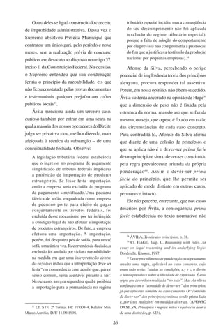 59
Outrodelesseligaàconstruçãodoconceito
de improbidade administrativa. Dessa vez o
Supremo absolveu Prefeita Municipal que
contratou um único gari, pelo período e nove
meses, sem a realização prévia de concurso
público, em desacato ao disposto no artigo 37,
inciso II da Constituição Federal. Na ocasião,
o Supremo entendeu que sua condenação
feriria o princípio da razoabilidade, eis que
nãoficouconstatadopelasprovasdocumentais
e testemunhais qualquer prejuízo aos cofres
públicos locais57
.
Ávila menciona ainda um terceiro caso,
curioso também por entrar em uma seara na
qualamaioriadosnossosoperadoresdoDireito
julga ser privativa – ou, melhor dizendo, mais
afeiçoada à técnica da subsunção – de uma
conceitualidade fechada. Observe:
A legislação tributária federal estabelecia
que o ingresso no programa de pagamento
simplificado de tributos federais implicava
a proibição de importação de produtos
estrangeiros. Se fosse feita importação,
então a empresa seria excluída do programa
de pagamento simplificado.Uma pequena
fábrica de sofás, enquadrada como empresa
de pequeno porte para efeito de pagar
conjuntamente os tributos federais, foi
excluída desse mecanismo por ter infringido
a condição legal de não efetuar a importação
de produtos estrangeiros. De fato, a empresa
efetuou uma importação. A importação,
porém, foi de quatro pés de sofás, para um só
sofá, uma única vez. Recorrendo da decisão, a
exclusão foi anulada por violar a razoabilidade,
na medida em que uma interpretação dentro
do razoável indica que a interpretação deve ser
feita “em consonância com aquilo que, para o
senso comum, seria aceitável perante a lei”.
Nesse caso, a regra segundo a qual é proibida
a importação para a permanência no regime
57
Cf. STF, 2ª Turma, HC 77.003-4, Relator Min.
Marco Aurelio, DJU 11.09.1998.
tributário especial incidiu, mas a conseqüência
do seu descumprimento não foi aplicada
(exclusão do regime tributário especial),
porque a falta de adoção do comportamento
por ela previsto não comprometia a promoção
do fim que a justificava (estímulo da produção
nacional por pequenas empresas).58
Afonso da Silva, percebendo o perigo
potencial de implosão da teoria dos princípios
alexyana, procura responder tal assertiva.
Porém,emnossaopinião,nãoébem-sucedido.
Ávila sustenta ancorado na opinião de Hage59
que a dimensão de peso não é fixada pela
estrutura da norma, mas do uso que se faz da
mesma, ou seja, que o peso é fixado em razão
das circunstâncias de cada caso concreto.
Para contraditá-lo, Afonso da Silva afirma
que diante de uma colisão de princípios o
que se aplica não é o dever-ser prima facie
de um princípio e sim o dever-ser constituído
pela regra prevalecente oriunda da própria
ponderação60
. Assim o dever-ser prima
facie do princípio, que lhe permite ser
aplicado de modo distinto em outros casos,
permanece intacto.
Ele não percebe, entretanto, que nos casos
descritos por Ávila, a conseqüência prima
facie estabelecida no texto normativo não
58
Ávila, Teoria dos princípios, p. 38.
59
Cf. Hage, Jaap. C. Reasoning with rules. An
essay on legal reasoning and its underlying logic.
Dordrecht, Kluwer, 1997.
60
Desseprocedimentodeponderaçãoousopesamento
resulta uma regra, aplicável ao caso concreto, cujo
enunciado seria: “dadas as condições, x,y e z, o direito
à honra prevalece sobre a liberdade de expressão. É essa
regra que deverá ser realizada “no todo”. Mas ela não se
confunde com o “conteúdo de dever-ser” dos princípios,
já que aplicável somente no caso concreto. O “conteúdo
de dever-ser” dos princípios continua sendo prima facie
e, por isso, realizável em medidas diversas. (Afonso
daSilva, Princípios e regras: mitos e equívocos acerca
de uma distinção, p. 623).
 