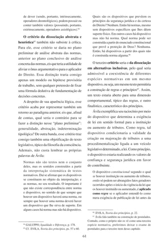 61
de dever (sendo, portanto, intrinsecamente,
operadores deontológicos), podem possuir ou
conter também valores (possuindo, portanto,
extrinsecamente, operadores axiológicos).64
O critério da dissociação abstrata e
heurística65
também não subsiste à crítica.
Para ele, esse critério se daria no plano
preliminar de análise abstrata das normas,
anterior ao plano conclusivo de análise
concretadasnormas,eisqueteriaautilidadede
aliviar o ônus argumentativo para o aplicador
do Direito. Essa distinção traria consigo
apenas um modelo ou hipótese provisória
de trabalho, sem qualquer pretensão de fixar
uma fórmula dedutiva de fundamentação de
decisões concretas.
A despeito de sua aparência lógica, esse
critério acaba por representar também um
retorno ao paradigma anterior, eis que, afinal
de contas, qual seria o contrário para se
fazer a distinção nesse “plano preliminar”:
generalidade, abstração, indeterminação
tipológica? De outra banda, esse critério traz
consigo também uma objetificação do texto
legislativo, típico da filosofia da consciência.
Ademais, não custa lembrar as próprias
palavras de Ávila:
Normas não são textos nem o conjunto
deles, mas os sentidos construídos a partir
da interpretação sistemática de textos
normativos. Daí se afirmar que os dispositivos
se constituem no objeto da interpretação; e
as normas, no seu resultado. O importante é
que não existe correspondência entre norma
e dispositivo, no sentido de que sempre que
houver um dispositivo haverá uma norma, ou
sempre que houver uma norma deverá haver
um dispositivo que lhe sirva de suporte. Em
alguns casos há norma mas não há dispositivo.
64
Galuppo, Igualdade e Diferença, p. 178.
65
Cf. Ávila, Teoria dos princípios, ps. 57 e 60.
Quais são os dispositivos que prevêem os
princípios da segurança jurídica e da certeza
do Direito? Nenhum. Então há normas, mesmo
sem dispositivos específicos que lhes dêem
suporte físico. Em outros casos há dispositivo
mas não há norma. Qual norma pode ser
construída a partir do enunciado constitucional
que prevê a proteção de Deus? Nenhuma.
Então, há dispositivos a partir dos quais não
é construída norma alguma.66
O terceiro critério seria o da dissociação
em alternativas inclusivas, pelo qual seria
admissível a coexistência de diferentes
espécies normativas em um mesmo
dispositivo,ouseja,ummesmotextopermitiria
a construção de regras e princípios67
. Assim,
um texto estaria aberto para uma dimensão
comportamental, típico das regras, e outro
finalístico, característico dos princípios.
Ávila exemplifica seu raciocínio por meio
do dispositivo que determina a exigência
de lei em sentido formal para a instituição
ou aumento de tributos. Como regra, tal
dispositivo condicionaria a validade da
criação ou majoração de tributos a uma
procedimentalização ligada a um veículo
legislativodeterminado,alei.Comoprincípio,
o dispositivo estaria realizando os valores de
confiança e segurança jurídica em favor
do contribuinte.
O dispositivo constitucional segundo o qual
se houver instituição ou aumento de tributos,
então só podem ser abrangidos fatos geradores
ocorridos apões o início da vigência da lei que
os houver instituído ou aumentado, é aplicado
como regra se o aplicador entendê-lo como
mera exigência de publicação de lei antes da
66
Ávila, Teoria dos princípios, p. 22.
67
Ávila fala também na construção de postulados.
Contudo, como o próprio não os vê como uma terceira
espécie normativa, preferimos deixar o exame de
postulados para o terceiro item desse capítulo.
 