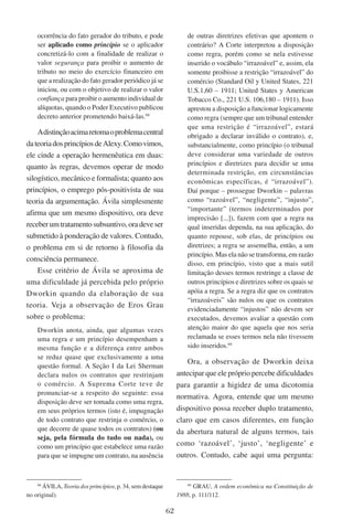 62
ocorrência do fato gerador do tributo, e pode
ser aplicado como princípio se o aplicador
concretizá-lo com a finalidade de realizar o
valor segurança para proibir o aumento de
tributo no meio do exercício financeiro em
que a realização do fato gerador periódico já se
iniciou, ou com o objetivo de realizar o valor
confiança para proibir o aumento individual de
alíquotas, quando o Poder Executivo publicou
decreto anterior prometendo baixá-las.68
Adistinçãoacimaretomaoproblemacentral
dateoriadosprincípiosdeAlexy.Comovimos,
ele cinde a operação hermenêutica em duas:
quanto às regras, devemos operar de modo
silogístico, mecânico e formalista; quanto aos
princípios, o emprego pós-positivista de sua
teoria da argumentação. Ávila simplesmente
afirma que um mesmo dispositivo, ora deve
receberumtratamentosubsuntivo,oradeveser
submetido à ponderação de valores. Contudo,
o problema em si de retorno à filosofia da
consciência permanece.
Esse critério de Ávila se aproxima de
uma dificuldade já percebida pelo próprio
Dworkin quando da elaboração de sua
teoria. Veja a observação de Eros Grau
sobre o problema:
Dworkin anota, ainda, que algumas vezes
uma regra e um princípio desempenham a
mesma função e a diferença entre ambos
se reduz quase que exclusivamente a uma
questão formal. A Seção I da Lei Sherman
declara nulos os contratos que restrinjam
o comércio. A Suprema Corte teve de
pronunciar-se a respeito do seguinte: essa
disposição deve ser tomada como uma regra,
em seus próprios termos (isto é, impugnação
de todo contrato que restrinja o comércio, o
que decorre de quase todos os contratos) (ou
seja, pela fórmula do tudo ou nada), ou
como um princípio que estabelece uma razão
para que se impugne um contrato, na ausência
68
Ávila, Teoria dos princípios, p. 34, sem destaque
no original).
de outras diretrizes efetivas que apontem o
contrário? A Corte interpretou a disposição
como regra, porém como se nela estivesse
inserido o vocábulo “irrazoável” e, assim, ela
somente proibisse a restrição “irrazoável” do
comércio (Standard Oil y United States, 221
U.S.1,60 – 1911; United States y American
Tobacco Co., 221 U.S. 106,180 – 1911). Isso
aprestou a disposição a funcionar logicamente
como regra (sempre que um tribunal entender
que uma restrição é “irrazoável”, estará
obrigado a declarar inválido o contrato), e,
substancialmente, como princípio (o tribunal
deve considerar uma variedade de outros
princípios e diretrizes para decidir se uma
determinada restrição, em circunstâncias
econômicas específicas, é “irrazoável”).
Daí porque – prossegue Dworkin – palavras
como “razoável”, “negligente”, “injusto”,
“importante” (termos indeterminados por
imprecisão [...]), fazem com que a regra na
qual inseridas dependa, na sua aplicação, do
quanto repouse, sob elas, de princípios ou
diretrizes; a regra se assemelha, então, a um
princípio. Mas ela não se transforma, em razão
disso, em princípio, visto que a mais sutil
limitação desses termos restringe a classe de
outros princípios e diretrizes sobre os quais se
apóia a regra. Se a regra diz que os contratos
“irrazoáveis” são nulos ou que os contratos
evidenciadamente “injustos” não devem ser
executados, devemos avaliar a questão com
atenção maior do que aquela que nos seria
reclamada se esses termos nela não tivessem
sido inseridos.69
Ora, a observação de Dworkin deixa
antecipar que ele próprio percebe dificuldades
para garantir a higidez de uma dicotomia
normativa. Agora, entende que um mesmo
dispositivo possa receber duplo tratamento,
claro que em casos diferentes, em função
da abertura natural de alguns termos, tais
como ‘razoável’, ‘justo’, ‘negligente’ e
outros. Contudo, cabe aqui uma pergunta:
69
Grau, A ordem econômica na Constituição de
1988, p. 111/112.
 