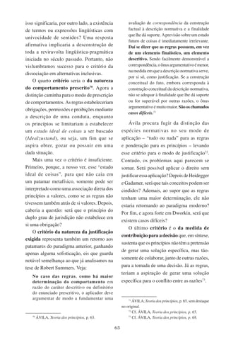 63
isso significaria, por outro lado, a existência
de termos ou expressões lingüísticas com
univocidade de sentidos? Uma resposta
afirmativa implicaria a desconstrução de
toda a reviravolta lingüística-pragmática
iniciada no século passado. Portanto, não
vislumbramos sucesso para o critério da
dissociação em alternativas inclusivas.
O quarto critério seria o da natureza
do comportamento prescrito70
. Agora a
distinção caminha para o modo de prescrição
de comportamentos. As regras estabeleceriam
obrigações, permissões e proibições mediante
a descrição de uma conduta, enquanto
os princípios se limitariam a estabelecer
um estado ideal de coisas a ser buscado
(Idealzustand), ou seja, um fim que se
aspira obter, gozar ou possuir em uma
dada situação.
Mais uma vez o critério é insuficiente.
Primeiro, porque, a nosso ver, esse “estado
ideal de coisas”, para que não caia em
um patamar metafísico, somente pode ser
interpretado como uma associação direta dos
princípios a valores, como se as regras não
tivessem também atrás de si valores. Depois,
caberia a questão: será que o princípio do
duplo grau de jurisdição não estabelece em
si uma obrigação?
O critério da natureza da justificação
exigida representa também um retorno aos
patamares do paradigma anterior, ganhando
apenas alguma sofisticação, eis que guarda
notável semelhança ao que já analisamos na
tese de Robert Summers. Veja:
No caso das regras, como há maior
determinação do comportamento em
razão do caráter descritivo ou definitório
do enunciado prescritivo, o aplicador deve
argumentar de modo a fundamentar uma
70
Ávila, Teoria dos princípios, p. 63.
avaliação de correspondência da construção
factual à descrição normativa e a finalidade
que lhe dá suporte. Aprevisão sobre um estado
futuro de coisas é imediatamente irrelevante.
Daí se dizer que as regras possuem, em vez
de um elemento finalístico, um elemento
descritivo. Sendo facilmente demonstrável a
correspondência,oônusargumentativoémenor,
na medida em que a descrição normativa serve,
por si só, como justificação. Se a construção
conceitual do fato, embora corresponda à
construção conceitual da descrição normativa,
não se adequar à finalidade que lhe dá suporte
ou for superável por outras razões, o ônus
argumentativoémuitomaior.Sãooschamados
casos difíceis.71
Ávila procura fugir da distinção das
espécies normativas no seu modo de
aplicação – “tudo ou nada” para as regras
e ponderação para os princípios – levando
esse critério para o modo de justificação72
.
Contudo, os problemas aqui parecem se
somar. Será possível aplicar o direito sem
justificaressaaplicação?DepoisdeHeidegger
e Gadamer, será que tais conceitos podem ser
cindidos? Ademais, ao supor que as regras
tenham uma maior determinação, ele não
estaria retornando ao paradigma moderno?
Por fim, e agora forte em Dworkin, será que
existem casos difíceis?
O último critério é o da medida de
contribuição para a decisão que, em síntese,
sustenta que os princípios não têm a pretensão
de gerar uma solução específica, mas tão-
somente de colaborar, junto de outras razões,
para a tomada de uma decisão. Já as regras,
teriam a aspiração de gerar uma solução
específica para o conflito entre as razões73
.
71
Ávila, Teoria dos princípios, p. 65, sem destaque
no original.
72
Cf. Ávila, Teoria dos princípios, p. 65.
73
Cf. Ávila, Teoria dos princípios, p. 68.
 