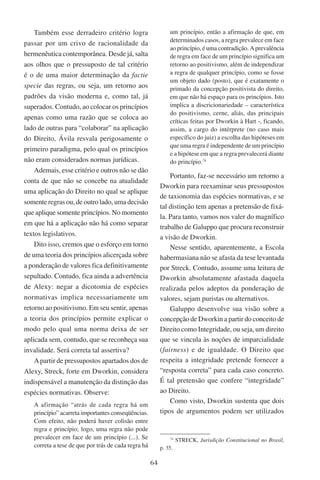 64
Também esse derradeiro critério logra
passar por um crivo de racionalidade da
hermenêutica contemporânea. Desde já, salta
aos olhos que o pressuposto de tal critério
é o de uma maior determinação da factie
specie das regras, ou seja, um retorno aos
padrões da visão moderna e, como tal, já
superados. Contudo, ao colocar os princípios
apenas como uma razão que se coloca ao
lado de outras para “colaborar” na aplicação
do Direito, Ávila resvala perigosamente o
primeiro paradigma, pelo qual os princípios
não eram considerados normas jurídicas.
Ademais, esse critério e outros não se dão
conta de que não se concebe na atualidade
uma aplicação do Direito no qual se aplique
somente regras ou, de outro lado, uma decisão
que aplique somente princípios. No momento
em que há a aplicação não há como separar
textos legislativos.
Dito isso, cremos que o esforço em torno
de uma teoria dos princípios alicerçada sobre
a ponderação de valores fica definitivamente
sepultado. Contudo, fica ainda a advertência
de Alexy: negar a dicotomia de espécies
normativas implica necessariamente um
retorno ao positivismo. Em seu sentir, apenas
a teoria dos princípios permite explicar o
modo pelo qual uma norma deixa de ser
aplicada sem, contudo, que se reconheça sua
invalidade. Será correta tal assertiva?
Apartir de pressupostos apartados dos de
Alexy, Streck, forte em Dworkin, considera
indispensável a manutenção da distinção das
espécies normativas. Observe:
A afirmação “atrás de cada regra há um
princípio” acarreta importantes conseqüências.
Com efeito, não poderá haver colisão entre
regra e princípio; logo, uma regra não pode
prevalecer em face de um princípio (...). Se
correta a tese de que por trás de cada regra há
um princípio, então a afirmação de que, em
determinados casos, a regra prevalece em face
ao princípio, é uma contradição. Aprevalência
de regra em face de um princípio significa um
retorno ao positivismo, além de independizar
a regra de qualquer princípio, como se fosse
um objeto dado (posto), que é exatamente o
primado da concepção positivista do direito,
em que não há espaço para os princípios. Isto
implica a discricionariedade – característica
do positivismo, cerne, aliás, das principais
críticas feitas por Dworkin à Hart -, ficando,
assim, a cargo do intérprete (no caso mais
específico do juiz) a escolha das hipóteses em
que uma regra é independente de um princípio
e a hipótese em que a regra prevalecerá diante
do princípio.74
Portanto, faz-se necessário um retorno a
Dworkin para reexaminar seus pressupostos
de taxionomia das espécies normativas, e se
tal distinção tem apenas a pretensão de fixá-
la. Para tanto, vamos nos valer do magnífico
trabalho de Galuppo que procura reconstruir
a visão de Dworkin.
Nesse sentido, aparentemente, a Escola
habermasiana não se afasta da tese levantada
por Streck. Contudo, assume uma leitura de
Dworkin absolutamente afastada daquela
realizada pelos adeptos da ponderação de
valores, sejam puristas ou alternativos.
Galuppo desenvolve sua visão sobre a
concepção de Dworkin a partir do conceito de
Direito como Integridade, ou seja, um direito
que se vincula às noções de imparcialidade
(fairness) e de igualdade. O Direito que
respeita a integridade pretende fornecer a
“resposta correta” para cada caso concreto.
É tal pretensão que confere “integridade”
ao Direito.
Como visto, Dworkin sustenta que dois
tipos de argumentos podem ser utilizados
74
Streck, Jurisdição Constitucional no Brasil,
p. 35.
 