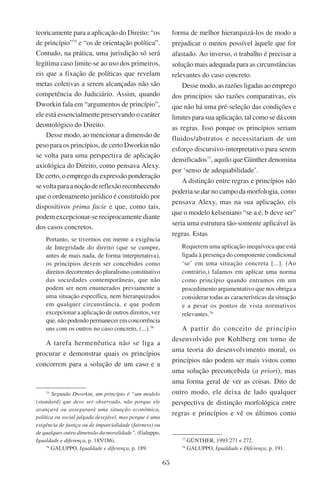 65
teoricamente para a aplicação do Direito: “os
de princípio”75
e “os de orientação política”.
Contudo, na prática, uma jurisdição só será
legítima caso limite-se ao uso dos primeiros,
eis que a fixação de políticas que revelam
metas coletivas a serem alcançadas não são
competência do Judiciário. Assim, quando
Dworkin fala em “argumentos de princípio”,
ele está essencialmente preservando o caráter
deontológico do Direito.
Desse modo, ao mencionar a dimensão de
peso para os princípios, de certo Dworkin não
se volta para uma perspectiva de aplicação
axiológica do Direito, como pensava Alexy.
De certo, o emprego da expressão ponderação
sevoltaparaanoçãodereflexãoreconhecendo
que o ordenamento jurídico é constituído por
dispositivos prima facie e que, como tais,
podem excepcionar-se reciprocamente diante
dos casos concretos.
Portanto, se tivermos em mente a exigência
de Integridade do direito (que se cumpre,
antes de mais nada, de forma interpretativa),
os princípios devem ser concebidos como
direitos decorrentes do pluralismo constitutivo
das sociedades contemporâneas, que não
podem ser nem enumerados previamente a
uma situação específica, nem hierarquizados
em qualquer circunstância, e que podem
excepcionar a aplicação de outros direitos, vez
que, não podendo permanecer em concorrência
uns com os outros no caso concreto, (...).76
A tarefa hermenêutica não se liga a
procurar e demonstrar quais os princípios
concorrem para a solução de um caso e a
75
Segundo Dworkin, um princípio é “um modelo
(standard) que deve ser observado, não porque ele
avançará ou assegurará uma situação econômica,
política ou social julgada desejável, mas porque é uma
exigência de justiça ou de imparcialidade (fairness) ou
de qualquer outra dimensão da moralidade”. (Galuppo,
Igualdade e diferença, p. 185/186).
76
Galuppo, Igualdade e diferença, p. 189.
forma de melhor hierarquizá-los de modo a
prejudicar o menos possível àquele que for
afastado. Ao inverso, o trabalho é precisar a
solução mais adequada para as circunstâncias
relevantes do caso concreto.
Desse modo, as razões ligadas ao emprego
dos princípios são razões comparativas, eis
que não há uma pré-seleção das condições e
limites para sua aplicação, tal como se dá com
as regras. Isso porque os princípios seriam
fluidos/abstratos e necessitariam de um
esforço discursivo-interpretativo para serem
densificados77
, aquilo que Günther denomina
por ‘senso de adequabilidade’.
A distinção entre regras e princípios não
poderia se dar no campo da morfologia, como
pensava Alexy, mas na sua aplicação, eis
que o modelo kelseniano “se a é, b deve ser”
seria uma estrutura tão-somente aplicável às
regras. Estas
Requerem uma aplicação inequívoca que está
ligada à presença do componente condicional
‘se’ em uma situação concreta [...]. (Ao
contrário,) falamos em aplicar uma norma
como princípio quando entramos em um
procedimento argumentativo que nos obriga a
considerar todas as características da situação
e a pesar os pontos de vista normativos
relevantes.78
A partir do conceito de princípio
desenvolvido por Kohlberg em torno de
uma teoria do desenvolvimento moral, os
princípios não podem ser mais vistos como
uma solução preconcebida (a priori), mas
uma forma geral de ver as coisas. Dito de
outro modo, ele deixa de lado qualquer
perspectiva de distinção morfológica entre
regras e princípios e vê os últimos como
77
Günther, 1993:271 e 272.
78
Galuppo, Igualdade e Diferença, p. 191.
 