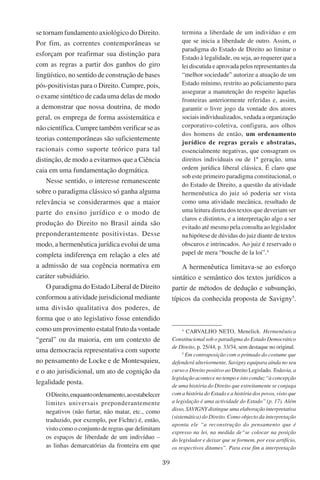 39
se tornam fundamento axiológico do Direito.
Por fim, as correntes contemporâneas se
esforçam por reafirmar sua distinção para
com as regras a partir dos ganhos do giro
lingüístico, no sentido de construção de bases
pós-positivistas para o Direito. Cumpre, pois,
o exame sintético de cada uma delas de modo
a demonstrar que nossa doutrina, de modo
geral, os emprega de forma assistemática e
não científica. Cumpre também verificar se as
teorias contemporâneas são suficientemente
racionais como suporte teórico para tal
distinção, de modo a evitarmos que a Ciência
caia em uma fundamentação dogmática.
Nesse sentido, o interesse remanescente
sobre o paradigma clássico só ganha alguma
relevância se considerarmos que a maior
parte do ensino jurídico e o modo de
produção do Direito no Brasil ainda são
preponderantemente positivistas. Desse
modo, a hermenêutica jurídica evolui de uma
completa indiferença em relação a eles até
a admissão de sua cogência normativa em
caráter subsidiário.
O paradigma do Estado Liberal de Direito
conformou a atividade jurisdicional mediante
uma divisão qualitativa dos poderes, de
forma que o ato legislativo fosse entendido
como um provimento estatal fruto da vontade
“geral” ou da maioria, em um contexto de
uma democracia representativa com suporte
no pensamento de Locke e de Montesquieu,
e o ato jurisdicional, um ato de cognição da
legalidade posta.
ODireito,enquantoordenamento,aoestabelecer
limites universais preponderantemente
negativos (não furtar, não matar, etc., como
traduzido, por exemplo, por Fichte) é, então,
visto como o conjunto de regras que delimitam
os espaços de liberdade de um indivíduo –
as linhas demarcatórias da fronteira em que
termina a liberdade de um indivíduo e em
que se inicia a liberdade de outro. Assim, o
paradigma do Estado de Direito ao limitar o
Estado à legalidade, ou seja, ao requerer que a
lei discutida e aprovada pelos representantes da
“melhor sociedade” autorize a atuação de um
Estado mínimo, restrito ao policiamento para
assegurar a manutenção do respeito àquelas
fronteiras anteriormente referidas e, assim,
garantir o livre jogo da vontade dos atores
sociais individualizados, vedada a organização
corporativo-coletiva, configura, aos olhos
dos homens de então, um ordenamento
jurídico de regras gerais e abstratas,
essencialmente negativas, que consagram os
direitos individuais ou de 1ª geração, uma
ordem jurídica liberal clássica. É claro que
sob este primeiro paradigma constitucional, o
do Estado de Direito, a questão da atividade
hermenêutica do juiz só poderia ser vista
como uma atividade mecânica, resultado de
uma leitura direta dos textos que deveriam ser
claros e distintos, e a interpretação algo a ser
evitado até mesmo pela consulta ao legislador
na hipótese de dúvidas do juiz diante de textos
obscuros e intrincados. Ao juiz é reservado o
papel de mera “bouche de la loi”.
A hermenêutica limitava-se ao esforço
sintático e semântico dos textos jurídicos a
partir de métodos de dedução e subsunção,
típicos da conhecida proposta de Savigny
.

Carvalho Neto, Menelick. Hermenêutica
Constitucional sob o paradigma do Estado Democrático
de Direito, p. 25/44, p. 33/34, sem destaque no original.

Em contraposição com o primado do costume que
defenderá ulteriormente, Savigny equipara ainda no seu
curso o Direito positivo ao Direito Legislado. Todavia, a
legislação acontece no tempo e isto conduz “à concepção
de uma história do Direito que estreitamente se conjuga
com a história do Estado e a história dos povos, visto que
a legislação é uma actividade do Estado” (p. 17). Além
disso, SAVIGNY distingue uma elaboração interpretativa
(sistemática) do Direito. Como objecto da interpretação
aponta ele “a reconstrução do pensamento que é
expresso na lei, na medida de“se colocar na posição
do legislador e deixar que se formem, por esse artifício,
os respectivos ditames”. Para esse fim a interpretação
 