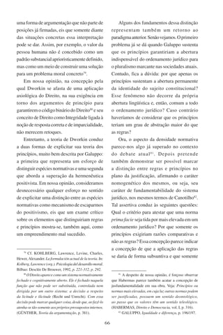 66
uma forma de argumentação que não parte de
posições já firmadas, eis que somente diante
das situações concretas essa interpretação
pode se dar. Assim, por exemplo, o valor da
pessoa humana não é concebido como um
padrão substancial aprioristicamente definido,
mas como um meio de construir uma solução
para um problema moral concreto79
.
Em nossa opinião, na concepção pela
qual Dworkin se afasta de uma aplicação
axiológica do Direito, na sua exigência em
torno dos argumentos de princípio para
garantirem o código binário do Direito80
e seu
conceito de Direito como Integridade ligada à
noção de resposta correta e de imparcialidade,
não merecem retoques.
Entretanto, a teoria de Dworkin conduz
a duas formas de explicitar sua teoria dos
princípios, muito bem descrita por Galuppo:
a primeira que representa um esforço de
distinguir espécies normativas e uma segunda
que aborda a superação da hermenêutica
positivista. Em nossa opinião, consideramos
desnecessário qualquer esforço no sentido
de explicitar uma distinção entre as espécies
normativas como mecanismo de escaparmos
do positivismo, eis que um exame crítico
sobre os elementos que distinguiriam regras
e princípios mostra-se, também aqui, como
um empreendimento mal sucedido.
79
Cf. Kohlberg, Lawrence, Levine, Charles,
Hewer, Alexander. La formulación actual de la teoria. ����In:
Kolberg, Lawrence (org.). �������������������������������Psicologia del desarollo moral.
Bilbao: Desclée De Brouwer, 1992, p. 221-312, p. 292.
80
ODireitoaparececomoumsistemanormativamente
fechado e cognitivamente aberto. Ele é fechado naquela
função que não pode ser substituída, controlada nem
dirigida por um outro sistema: a decisão a respeito
da licitude e ilicitude (Recht und Unrecht). Com essa
decisãopodemarcarqualquercoisa,desdeque,aofazê-lo
atenha-setão-somenteaosprópriospressupostosinternos.
(Günther, Teoria da argumentação, p. 381).
Alguns dos fundamentos dessa distinção
representam também um retorno ao
paradigmaanterior.Senãovejamos.Oprimeiro
problema já se dá quando Galuppo sustenta
que os princípios garantiriam a abertura
indispensável do ordenamento jurídico para
o pluralismo marcante nas sociedades atuais.
Contudo, fica a dúvida: por que apenas os
princípios sustentam a abertura permanente
da identidade do sujeito constitucional?
Esse fenômeno não decorre da própria
abertura lingüística e, então, comum a todo
o ordenamento jurídico? Caso contrário
haveríamos de considerar que os princípios
teriam um grau de abstração maior do que
as regras?
Ora, o aspecto da densidade normativa
parece-nos algo já superado no contexto
do debate atual81
. Depois pretende
também demonstrar ser possível marcar
a distinção entre regras e princípios no
plano da justificação, afirmando o caráter
nomogenético dos mesmos, ou seja, seu
caráter de fundamentabilidade do sistema
jurídico, nos mesmos termos de Canotilho82
.
Tal assertiva conduz às seguintes questões:
Qual o critério para atestar que uma norma
prima facie seja tida por mais elevada em um
ordenamento jurídico? Por que somente os
princípios exigiriam razões comparativas e
não as regras? Essa concepção parece indicar
a concepção de que a aplicação das regras
se daria de forma subsuntiva e que somente
81
A despeito de nossa opinião, é forçoso observar
que Habermas parece também acatar a concepção de
jusfundamentalidade em sua obra. Veja: Princípios ou
normas mais elevadas, em cuja luz outras normas podem
ser justificadas, possuem um sentido deontológico,
ao passo que os valores têm um sentido teleológico.
(Habermas, Direito e Democracia, vol. I, p. 316).
82
Galuppo, Igualdade e diferença, p. 196/197.
 