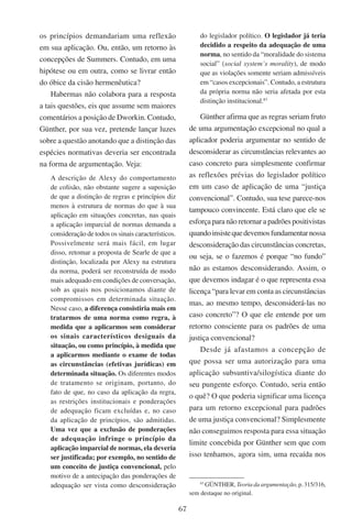 67
os princípios demandariam uma reflexão
em sua aplicação. Ou, então, um retorno às
concepções de Summers. Contudo, em uma
hipótese ou em outra, como se livrar então
do óbice da cisão hermenêutica?
Habermas não colabora para a resposta
a tais questões, eis que assume sem maiores
comentários a posição de Dworkin. Contudo,
Günther, por sua vez, pretende lançar luzes
sobre a questão anotando que a distinção das
espécies normativas deveria ser encontrada
na forma de argumentação. Veja:
A descrição de Alexy do comportamento
de colisão, não obstante sugere a suposição
de que a distinção de regras e princípios diz
menos à estrutura de normas do que à sua
aplicação em situações concretas, nas quais
a aplicação imparcial de normas demanda a
consideração de todos os sinais característicos.
Possivelmente será mais fácil, em lugar
disso, retomar a proposta de Searle de que a
distinção, localizada por Alexy na estrutura
da norma, poderá ser reconstruída de modo
mais adequado em condições de conversação,
sob as quais nos posicionamos diante de
compromissos em determinada situação.
Nesse caso, a diferença consistiria mais em
tratarmos de uma norma como regra, à
medida que a aplicarmos sem considerar
os sinais característicos desiguais da
situação, ou como princípio, à medida que
a aplicarmos mediante o exame de todas
as circunstâncias (efetivas jurídicas) em
determinada situação. Os diferentes modos
de tratamento se originam, portanto, do
fato de que, no caso da aplicação da regra,
as restrições institucionais e ponderações
de adequação ficam excluídas e, no caso
da aplicação de princípios, são admitidas.
Uma vez que a exclusão de ponderações
de adequação infringe o princípio da
aplicação imparcial de normas, ela deveria
ser justificada; por exemplo, no sentido de
um conceito de justiça convencional, pelo
motivo de a antecipação das ponderações de
adequação ser vista como desconsideração
do legislador político. O legislador já teria
decidido a respeito da adequação de uma
norma, no sentido da “moralidade do sistema
social” (social system’s morality), de modo
que as violações somente seriam admissíveis
em “casos excepcionais”. Contudo, a estrutura
da própria norma não seria afetada por esta
distinção institucional.83
Günther afirma que as regras seriam fruto
de uma argumentação excepcional no qual a
aplicador poderia argumentar no sentido de
desconsiderar as circunstâncias relevantes ao
caso concreto para simplesmente confirmar
as reflexões prévias do legislador político
em um caso de aplicação de uma “justiça
convencional”. Contudo, sua tese parece-nos
tampouco convincente. Está claro que ele se
esforça para não retornar a padrões positivistas
quandoinsistequedevemosfundamentarnossa
desconsideração das circunstâncias concretas,
ou seja, se o fazemos é porque “no fundo”
não as estamos desconsiderando. Assim, o
que devemos indagar é o que representa essa
licença “para levar em conta as circunstâncias
mas, ao mesmo tempo, desconsiderá-las no
caso concreto”? O que ele entende por um
retorno consciente para os padrões de uma
justiça convencional?
Desde já afastamos a concepção de
que possa ser uma autorização para uma
aplicação subsuntiva/silogística diante do
seu pungente esforço. Contudo, seria então
o quê? O que poderia significar uma licença
para um retorno excepcional para padrões
de uma justiça convencional? Simplesmente
não conseguimos resposta para essa situação
limite concebida por Günther sem que com
isso tenhamos, agora sim, uma recaída nos
83
Günther, Teoria da argumentação, p. 315/316,
sem destaque no original.
 