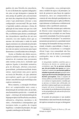 68
padrões de uma filosofia da consciência.
E, isso se dá diante das seguintes indagações:
ora, uma vez que alcançamos o patamar de
uma justiça de padrões pós-convencionais
por meio das conquistas do giro lingüístico,
como é que poderíamos retornar a uma
configuração convencional? De que modo
o legislador poderia antecipar a forma de
aplicação de uma norma sem que isso viole
a hermenêutica como analítica existencial?
Ora, se refletimos para afastar a consideração
das circunstâncias específicas de um caso
concreto, isso não implica dizer que as
mesmas são irrelevantes e então de modo
algum estaríamos nos afastando do princípio
da aplicação imparcial de normas. Logo, sua
tese não nos parece convincente para lograr
demonstrar a cientificidade dessa distinção.
Assim, se Günther não obtém sucesso,
é preciso também reconhecer que todas as
tentativas de examinar uma taxionomia
entre normas prima facie, incluindo aqui
aspectos ligados à densidade normativa,
grau de abstração, abertura conceitual,
generalidade, jusfundamentalidade dentre
outras, representam uma grave aporia
na teoria de Dworkin, eis que admitem/
pressupõem aquilo que ele pretende
afastar: uma diferenciação morfológica das
espécies normativas.
Dessa maneira, a concepção dworkiana
deve ser compreendida mais como a
demonstração de um hiato entre, de um lado,
uma hermenêutica positivista – o modelo de
regras –, com traços de instrumentalização da
linguagem típicos da filosofia da consciência,
subsuntiva, silogística, mecânica, e, de
outro, a hermenêutica contemporânea que
incorpora todos os ganhos da viragem
lingüística – o modelo de princípios. Eis aqui
a grande contribuição de Dworkin!
Por conseguinte, essa contraposição
entre o modelo de regras e de princípios, ao
invés de promover uma busca de espécies
normativas, deve ser compreendida no
contexto de uma alteração paradigmática na
própria hermenêutica que se aplica ao Direito,
especialmente se lembrarmos a influência de
Gadamer sobre o jusfilósofo americano.
Assim, Dworkin sustenta que a admissão
do Direito como integridade implica a
transformação da sociedade em uma forma
especial de comunidade. Essa forma especial,
a “comunidade de princípios” se caracteriza
justamente por promover a autoridade moral
no emprego do monopólio da força coercitiva
estatal, evitando a parcialidade, a fraude, o
favoritismo, o revanchismo e a corrupção
oficial. Logo, essa comunidade não fica
adstrita a um rol de direitos previamente
catalogados, mas se abre à construção
desse direito.
A integridade também contribui para a
eficiência do direito no sentido que já
assinalamos aqui. Se as pessoas aceitam
que são governadas não apenas por regras
explícitas, estabelecidas pordecisões políticas
tomadasnopassado,masporquaisqueroutras
regrasquedecorremdosprincípiosqueessas
decisões pressupõem, então o conjunto de
normas públicas reconhecidas pode expandir-
se e contrair-se organicamente, à medida que
as pessoas se tornem mais sofisticadas em
perceber e explorar aquilo que esses princípios
exigem sob novas circunstâncias, sem a
necessidade de um detalhamento da legislação
ou da jurisprudência de cada um dos possíveis
pontos de conflito.84
O modelo de princípios é um modelo
hermenêuticoenãoumaformadeclassificação
de espécies normativas em que se distinguem
84
Dworkin, O Império do Direito, p. 229, sem
destaque no original.
 