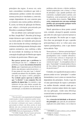 69
princípios das regras. A nosso ver, seria
mais consentâneo reconhecer que todo o
ordenamento jurídico contém tão-somente
normas prima facie vinculantes e, como tais,
sempre dependentes do caso concreto para
se tornarem uma norma jurídica definitiva.
É, assim, na forma de aplicação do Direito,
que subjaz a distinção preconizada por
Dworkin e acatada por Günther85
.
Em seu debate com o principal sucessor
de Hart, Joseph Raz86
, Dworkin já há longo
tempo destacava que o ponto nevrálgico de
sua teoria podia ser traduzido pela procura
em se desvincular do esforço ontológico de
estruturar morfologicamente distinções entre
espécies normativas, mas confirma a idéia
da necessidade de mudança na forma de
concepção da aplicação do Direito que supere
os limites do positivismo. Observe que:
Raz parece pensar que o problema da
individuação das leis (...) trata-se de um
problema a respeito da estrutura formal do
direito, que é importante para um filósofo do
direito, mas não para o autor de um texto. (...)
O meu ponto de vista não é que “o direito”
contenha um número fixo de padrões, alguns
dos quais são regras e outros, princípios.
Na verdade quero opor-me à idéia de
que “o direito” é um conjunto fixo de
padrões de algum tipo. Ao contrário, o que
enfatizeis foi que uma síntese acurada dos
elementos que os juristas devem levar em
consideração, ao decidirem um determinado
85
Paradescobrircomoargumentaçõesdeadequação
condicionadas à dupla contingência podem tornar-
se possíveis, poderemos retomar a nossa sugestão
de relacionar a distinção entre regras e princípios,
apresentada no debate com Alexy, porém, de modo
diferente, não com a estrutura da norma, mas com as
condições de ação, sob as quais as normas são aplicadas.
(Günther, Teoria da Argumentação, p. 391/392).
86
Cf. Raz, Joseph. Practical reason and norms.
Oxford: Oxford University Press, 1975, p. 49.
problema sobre deveres e direitos jurídicos,
incluirá proposições com a forma e a força
de princípios e que, quando justificam suas
conclusões, os próprios juízes e juristas, com
freqüência, usam proposições que devem
ser entendidas dessa maneira. Nada disso,
creio, compromete-me com uma ontologia
jurídica que pressuponha qualquer teoria
específica da individuação.87
Streck aproxima-se desse ponto central
sem, contudo, alcançá-lo quando sustenta
que atrás de cada regra é possível pensar-se
em um princípio. No trecho que se segue,
fica clara sua percepção de que a questão
principiológica deve se voltar para uma
ruptura paradigmática, com o que damos
nossa adesão. Veja:
Numa palavra; a “abertura principiológica”
deve ser examinada no contexto de ruptura
paradigmática com o modelo subsuntivo.
O positivismo colocou à disposição da
comunidade jurídica o “direito como um
sistema de regras”. A conseqüência disso é
que a “facticidade” (o mundo prático) ficava
de fora (afinal, foram anos de predomínio
do positivismo).88
Contudo, em seguida dá um passo atrás e
procura ainda ver nos “princípios” o caráter
hermenêutico, isso é, como se o mesmo fosse
dependente dos princípios. Assim, é que ele
vê uma aproximação de regras e princípios
ou, melhor dizendo, entende ainda que os
princípios estariam na/por detrás das regras
em sua aplicação, vendo uma diferença
essencial entre as espécies normativas, como
se percebe abaixo:
Ora, a inserção da faticidade se dá através
dos princípios, que, para ale, do causalismo-
explicativo de caráter ôntico, vai se situar no
87
Dworkin,Levandoosdireitosasério,p.118/120,
sem destaque no original.
88
Streck, Verdade e Consenso, p. 144.
 