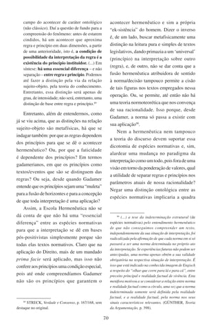 70
campo do acontecer de caráter ontológico
(não clássico). Daí a questão de fundo para a
compreensão do fenômeno: antes de estarem
cindidos, há um acontecer que aproxima
regra e princípio em duas dimensões, a partir
de uma anterioridade, isto é, a condição de
possibilidade da interpretação da regra é a
existência do princípio instituidor. (...) Em
síntese: há uma essencial diferença – e não
separação – entre regra e princípio. Podemos
até fazer a distinção pela via da relação
sujeito-objeto, pela teoria do conhecimento.
Entretanto, essa distinção será apenas de
grau, de intensidade; não será, entretanto, uma
distinção de base entre regra e princípio.89
Entretanto, além de entendermos, como
já se viu acima, que as distinções na relação
sujeito-objeto são metafísicas, há que se
indagar também: por que as regras dependem
dos princípios para que se dê o acontecer
hermenêutico? Ou, por que a faticidade
é dependente dos princípios? Em termos
gadamerianos, em que os princípios como
textos/eventos que são se distinguem das
regras? Ou seja, desde quando Gadamer
entende que os princípios sejam uma “muleta”
para a fusão de horizontes e para a concepção
de que toda interpretação é uma aplicação?
Assim, a Escola Hermenêutica não se
dá conta de que não há uma “essencial
diferença” entre as espécies normativas
para que a interpretação se dê em bases
pós-positivistas simplesmente porque são
todas elas textos normativos. Claro que na
aplicação do Direito, mais de um mandado
prima facie será aplicado, mas isso não
confere aos princípios uma condição especial,
pois até onde compreendíamos Gadamer
não são os princípios que garantem o
89
Streck, Verdade e Consenso, p. 167/168, sem
destaque no original.
acontecer hermenêutico e sim a própria
“ek-sistência” do homem. Dizer o inverso
é, de um lado, buscar metafisicamente uma
distinção na leitura pura e simples de textos
legislativos, dando primazia a um ‘universal’
(princípio) na interpretação sobre outro
(regra), e, de outro, não se dar conta que a
fusão hermenêutica atribuidora de sentido
à norma/decisão tampouco permite a cisão
de tais figuras nos textos empregados nessa
operação. Ou, se permite, até então não há
uma teoria normoteorética que nos convença
de sua racionalidade. Isso porque, desde
Gadamer, a norma só passa a existir com
sua aplicação90
.
Nem a hermenêutica nem tampouco
a teoria do discurso devem suportar essa
dicotomia de espécies normativas e, sim,
alardear uma mudança no paradigma da
interpretação como um todo, pois fora de uma
visão em torno da ponderação de valores, qual
a utilidade de separar regras e princípios nos
parâmetros atuais de nossa racionalidade?
Negar uma distinção ontológica entre as
espécies normativas implicaria a quadra
90
(...) a tese da indeterminação estrutural (de
espécies normativas) pelo entendimento hermenêutico
de que não conseguimos compreender um texto,
independentemente da sua situação de interpretação, foi
radicalizada pela afirmação de que cada norma em si só
passará a ser uma norma determinada no próprio ato
da interpretação. Se experiências futuras não podem ser
antecipadas, uma norma apenas obtém a sua validade
obrigatória na respectiva situação de interpretação. É
isso que está indicado na conhecida imagem de Engisch
a respeito do “olhar que corre para lá e para cá”, entre
preceito principal e realidade factual de vivência. Esta
metáfora motivou a se considerar a relação entre norma
e realidade factual como u círculo, uma vez que a norma
indeterminada somente será definida pela realidade
factual, e a realidade factual, pela norma nos seus
sinais característicos relevantes. (Günther, Teoria
da Argumentação, p. 398).
 