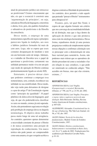 71
atual do pensamento jurídico um retrocesso
ao positivismo? Cremos sinceramente que
não, eis que o essencial é construir uma
‘argumentação de princípios’, ou seja,
calcada na filosofia da linguagem, concretista
e aberta, livre, pois, dos padrões formalistas
e subsuntivos do positivismo e da filosofia
da consciência.
Desse modo, o emprego de uma
nomenclatura específica de regras e princípios
parece-nos ligada às tradições, aos usos
e hábitos jurídicos formados há mais de
cem anos. Logo, não se espera que esses
costumes desapareçam de imediato e nem
em um horizonte curto de tempo. Ademais,
se o trabalho de Dworkin teve o papel de
questionar o positivismo, certamente sua
utilidade permanece muito viva em um país
cujo modo de operação do Direito continua
predominantemente ligado ao século XIX.
Entretanto, é preciso deixar claro
que podemos continuar a empregar essa
nomenclatura, sem, contudo, reconhecer sua
utilidade ou sua cientificidade. Desse modo,
não vejo razão para deixarmos de designar
o caput do artigo 5º da Constituição vigente
como “princípio da igualdade”. O papel
platônico de didascalion da linguagem, qual
seja, de que ela poderia/deveria classificar
os seres no mundo, cremos já está superada.
Assim, não pretendemos aqui uma revolução
pela proibição do emprego dessa ou daquela
terminologia. O objetivo deste trabalho
passa muito longe de uma tal arrogância.
Ao contrário, queremos apenas demonstrar
a necessidade constante de pensar o Direito
e de nunca assumirmos uma posição de
reprodução do conhecimento. Um marco
teórico não pode jamais ser compreendido
como uma amarra, eis que o respeito acrítico a
dogmas contraria a liberdade de pensamento.
Ao contrário, deve permitir a todo aquele
que pretende “pensar o Direito” instrumentos
para ultrapassá-lo!
Ficamos, pois, tal qual São Tomé, à
espera de que alguém formule um critério
que nos convença da racionalidade/utilidade
de tal distinção, mas que o faça dentro da
aplicação do direito e que não promova
uma cisão da ontologia hermenêutica. Dessa
forma, repudiamos desde já uma postura
preguiçosa e estática de simplesmente rejeitar
nossas objeções e confirmar a distinção sem
se preocupar com a demonstração de uma
base racional para sustentá-la. Assim, não
podemos mais tolerar que os operadores do
direito procedam tal como a sociedade o faz
em relação às suas crendices, o que pode
ser sintetizado no conhecido adágio: “Não
acredito em bruxas, mas que elas existem,
existem....”
REFERÊNCIAS
AFONSO DA SILVA, Luís Virgílio.
O proporcional e o razoável. Revista dos
tribunais, n.º 798, ano 91, p. 23-50, abr. 2002.
AFONSO DA SILVA, Luís Virgílio. Princípios
e regras: mitos e equívocos acerca de uma
distinção. Belo Horizonte: Del Rey, Revista
Latino Americana de Estudos constitucionais,
p. 607-628.
ALEINIKOFF, Alexander. Constitutional law in
the age of balancing. ���������������������������The Yale Law Journal, vol.
96, n.º 05, abr. 1987.
ALEXY, Robert. Teoria de los derechos
fundamentales. Madrid: Centro de Estúdios
Constitucionales, 1997.
ALEXY, Robert. Direitos constitucionais,
balanceamento e racionalidade.in Ratio Júris,
vol. 16, n.º 2, junho de 2003. Tradução para fins
acadêmicos por Menelick Carvalho Netto,
p. 01-10.
 