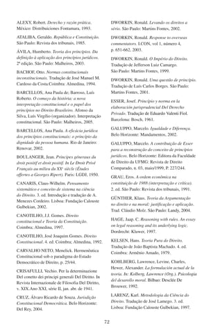 72
ALEXY, Robert. Derecho y razón prática.
México: Distribuiciones Fontamara, 1993.
ATALIBA, Geraldo. República e Constituição.
São Paulo: Revista dos tribunais, 1985.
ÁVILA, Humberto. Teoria dos princípios. Da
definição à aplicação dos princípios jurídicos.
2ª edição. São Paulo: Malheiros, 2003.
BACHOF, Otto. Normas constitucionais
inconstitucionais. Tradução de José Manuel M.
Cardoso da Costa.Coimbra: Almedina, 1994.
BARCELLOS, Ana Paula de; Barroso, Luís
Roberto. O começo da história: a nova
interpretação constitucional e o papel dos
princípios no Direito Brasileiro. Afonso da
Silva, Luís Virgílio (organizador). Interpretação
constitucional. São Paulo: Malheiros, 2005.
BARCELLOS, Ana Paula. A eficácia jurídica
dos princípios constitucionais: o princípio da
dignidade da pessoa humana. Rio de Janeiro:
Renovar, 2002.
BOULANGER, Jean. Principes géneraux du
droit positif et droit positif. ������������������In Le Droit Privé
Français au milieu du XXe
siècle (Études
offertes a Georges Ripert). Paris: LGDJ, 1950.
CANARIS, Claus-Wilhelm. Pensamento
sistemático e conceito de sistema na ciência
do Direito. 3. ed. Introdução e tradução de A.
Menezes Cordeiro. Lisboa: Fundação Calouste
Gulbekian, 2002.
CANOTILHO, J.J. Gomes. Direito
constitucional e Teoria da Constituição.
Coimbra; Almedina, 1997.
CANOTILHO, José Joaquim Gomes. Direito
Constitucional. 4. ed. Coimbra; Almedina, 1992.
CARVALHO NETO, Menelick. Hermenêutica
Constitucional sob o paradigma do Estado
Democrático de Direito, p. 25/44.
CRISAFULLI, Vechio. Per la determinazione
Del conetto dei principi generali Del Diritto. ���In
Revista Internazionale de Filosofia Del Diritto,
v. XIX.Ano XXI, série II, jan. abr. de 1941.
CRUZ, Álvaro Ricardo de Souza. Jurisdição
Constitucional Democrática. Belo Horizonte:
Del Rey, 2004.
DWORKIN, Ronald. Levando os direitos a
sério. São Paulo: Martins Fontes, 2002.
DWORKIN, Ronald. Response to overseas
commentators. I.CON, vol 1, número 4,
p. 651-662, 2003.
DWORKIN, Ronald. O Império do Direito.
Tradução de Jefferson Luiz Camargo.
São Paulo: Martins Fontes, 1999.
DWORKIN, Ronald. Uma questão de princípio.
Tradução de Luís Carlos Borges. São Paulo:
Martins Fontes, 2001.
ESSER, Josef. Princípio y norma en la
elaboración jurisprudencial Del Derecho
Privado. ����������������������������������Tradução de Eduardo Valenti Fiol.
Barcelona: Bosch, 1961.
GALUPPO, Marcelo. Igualdade e Diferença.
Belo Horizonte: Mandamentos, 2002.
GALUPPO, Marcelo. A contribuição de Esser
para a reconstrução do conceito de princípios
jurídicos. Belo Horizonte: Editora da Faculdade
de Direito da UFMG: Revista de Direito
Comparado, n. 03, maio/1999, P. 227/244.
GRAU, Eros. A ordem econômica na
constituição de 1988 (interpretação e crítica).
2. ed. São Paulo: Revista dos tribunais, 1991.
GÜNTHER, Klaus. Teoria da Argumentação
no direito e na moral: justificação e aplicação.
Trad. Cláudio Molz. �����������������������São Paulo: Landy, 2004.
HAGE, Jaap. C. Reasoning with rules. An essay
on legal reasoning and its underlying logic.
Dordrecht: Kluwer, 1997.
KELSEN, Hans. Teoria Pura do Direito.
Tradução de João Baptista Machado. 4. ed.
Coimbra: Armênio Amado, 1979.
KOHLBERG, Lawrence, Levine, Charles,
Hewer, Alexander. La formulación actual de la
teoria. �����������������������������������������In: Kolberg, Lawrence (Org.). �����������Psicologia
del desarollo moral. �������������������Bilbao: Desclée De
Brouwer, 1992.
LARENZ, Karl. Metodologia da Ciência do
Direito. Tradução de José Lamego. 3. ed.
Lisboa: Fundação Calouste Gulbekian, 1997.
 