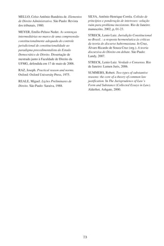 73
MELLO, Celso Antônio Bandeira de. Elementos
de Direito Administrativo. São Paulo: Revista
dos tribunais, 1980.
MEYER, Emílio Peluso Neder. As sentenças
intermediárias no marco de uma compreensão
constitucionalmente adequada do controle
jurisdicional de constitucionalidade ao
paradigma procedimentalista do Estado
Democrático de Direito. Dissertação de
mestrado junto à Faculdade de Direito da
UFMG, defendida em 17 de maio de 2006.
RAZ, Joseph. Practical reason and norms.
Oxford: Oxford University Press, 1975.
REALE, Miguel. Lições Preliminares de
Direito. São Paulo: Saraiva, 1988.
SILVA, Antônio Henrique Corrêa. Colisão de
princípios e ponderação de interesses: solução
ruim para problema inexistente. Rio de Janeiro:
manuscrito, 2002, p, 01-23.
STRECK, Lenio Luiz. Jurisdição Constitucional
no Brasil. : a resposta hermenêutica às críticas
da teoria do discurso habermasiana. In Cruz,
Álvaro Ricardo de Souza Cruz (org.). A teoria
discursiva do Direito em debate. São Paulo:
Landy, 2007.
STRECK, Lenio Luiz. Verdade e Consenso. Rio
de Janeiro: Lumen Juris, 2006.
SUMMERS, Robert. Two types of substantive
reasons: the core of a theory of common law
justification. In The Jurisprudence of Law’s
Form and Substance (Collected Essays in Law).
Alderhot, Ashgate, 2000.
 