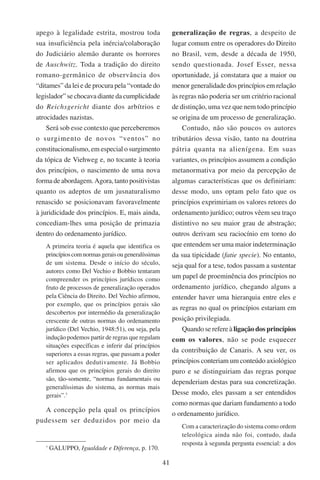 41
apego à legalidade estrita, mostrou toda
sua insuficiência pela inércia/colaboração
do Judiciário alemão durante os horrores
de Auschwitz. Toda a tradição do direito
romano-germânico de observância dos
“ditames” da lei e de procura pela “vontade do
legislador” se chocava diante da cumplicidade
do Reichsgericht diante dos arbítrios e
atrocidades nazistas.
Será sob esse contexto que perceberemos
o surgimento de novos “ventos” no
constitucionalismo, em especial o surgimento
da tópica de Viehweg e, no tocante à teoria
dos princípios, o nascimento de uma nova
forma de abordagem. Agora, tanto positivistas
quanto os adeptos de um jusnaturalismo
renascido se posicionavam favoravelmente
à juridicidade dos princípios. E, mais ainda,
concediam-lhes uma posição de primazia
dentro do ordenamento jurídico.
A primeira teoria é aquela que identifica os
princípioscomnormasgeraisougeneralíssimas
de um sistema. Desde o início do século,
autores como Del Vechio e Bobbio tentaram
compreender os princípios jurídicos como
fruto de processos de generalização operados
pela Ciência do Direito. Del Vechio afirmou,
por exemplo, que os princípios gerais são
descobertos por intermédio da generalização
crescente de outras normas do ordenamento
jurídico (Del Vechio, 1948:51), ou seja, pela
indução podemos partir de regras que regulam
situações específicas e inferir daí princípios
superiores a essas regras, que passam a poder
ser aplicados dedutivamente. Já Bobbio
afirmou que os princípios gerais do direito
são, tão-somente, “normas fundamentais ou
generalíssimas do sistema, as normas mais
gerais”.
A concepção pela qual os princípios
pudessem ser deduzidos por meio da

Galuppo, Igualdade e Diferença, p. 170.
generalização de regras, a despeito de
lugar comum entre os operadores do Direito
no Brasil, vem, desde a década de 1950,
sendo questionada. Josef Esser, nessa
oportunidade, já constatara que a maior ou
menor generalidade dos princípios em relação
às regras não poderia ser um critério racional
de distinção, uma vez que nem todo princípio
se origina de um processo de generalização.
Contudo, não são poucos os autores
tributários dessa visão, tanto na doutrina
pátria quanta na alienígena. Em suas
variantes, os princípios assumem a condição
metanormativa por meio da percepção de
algumas características que os definiriam:
desse modo, uns optam pelo fato que os
princípios exprimiriam os valores retores do
ordenamento jurídico; outros vêem seu traço
distintivo no seu maior grau de abstração;
outros derivam seu raciocínio em torno do
que entendem ser uma maior indeterminação
da sua tipicidade (fatie specie). No entanto,
seja qual for a tese, todos passam a sustentar
um papel de proeminência dos princípios no
ordenamento jurídico, chegando alguns a
entender haver uma hierarquia entre eles e
as regras no qual os princípios estariam em
posição privilegiada.
Quando se refere à ligação dos princípios
com os valores, não se pode esquecer
da contribuição de Canaris. A seu ver, os
princípios conteriam um conteúdo axiológico
puro e se distinguiriam das regras porque
dependeriam destas para sua concretização.
Desse modo, eles passam a ser entendidos
como normas que dariam fundamento a todo
o ordenamento jurídico.
Com a caracterização do sistema como ordem
teleológica ainda não foi, contudo, dada
resposta à segunda pergunta essencial: a dos
 