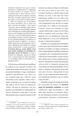 42
elementos constitutivos nos quais se tornem
perceptíveis a unidade interna e a adequação
da ordem jurídica. No entanto, ficou já
esclarecido que se deve tratar de valores,
ainda que isso não possa constituir a resposta
final, pois se mantém a questão mais vasta de
que valores se trata: todos ou apenas alguns?
(...) Mas isso significa que, na descoberta
do sistema teleológico, não se pode ficar
pelas “decisões de conflitos” e dos valores
singulares, antes se devendo avançar até aos
valores fundamentais mais profundos, portanto
até aos princípios gerais duma ordem jurídica;
trata-se, assim, de apurar, por detrás da lei e da
ratio legis, a ratio iuris determinante. Pois só
assim podem os valores singulares libertar-se
do seu isolamento aparente e reconduzir-se à
procurada conexão “orgânica” e só assim se
obtém aquele grau de generalização sobre o
qual a unidade da ordem jurídica, no sentido
acima caracterizado, se torna perceptível.
O sistema deixa-se, assim, definir como
uma ordem axiológica ou teleológica de
princípios gerais de Direito, na qual o
elemento de adequação valorativa se dirige
mais à caracterização de ordem teleológica
e o da unidade interna à característica dos
princípios gerais.
Já destacamos anteriormente o problema
de traduzir-se um comando normativo de
caráter deontológico em um plexo de ordens
meramente teleológicas. Logo, consideramos
repetitivo reproduzirmos essa crítica, eis
que ninguém nega que o Direito como
subsistema social reproduz valores todo o
tempo. A questão é que sua forma de operar
não pode se dar em torno do emprego de
valores, sob pena de perdermos com isso
qualquer possibilidade de legitimidade do
mesmo. Preferimos anotar que o traço de
diferenciação entre as espécies normativas em

Canaris, Claus-Wilhelm. Pensamento
sistemático e conceito de sistema na ciência do Direito.
3. ed. Introdução e tradução de A. Menezes Cordeiro.
Lisboa: Fundação Calouste Gulbekian, 2002, p. 76/78.
torno de seu caráter axiológico é insuficiente
por uma outra razão e, para tanto, um
exemplo é ilustrativo: a preservação da vida
humana, de certo, é um valor que nosso
ordenamento jurídico leva em conta como
algo que Canaris, de certo, julgaria como um
valor fundamental. Logo, deveria vir sempre
estruturado sob a forma de um princípio.
Contudo, parece-nos também ser lugar
comum a idéia de que o artigo 121 do Código
Penal se estruture como uma regra. Daí a
pergunta: ora, esse mandamento (regra) não
traria subjacente a si um valor fundamental
de todo o ordenamento jurídico?
Contudo,essaconcepçãoquevêprincípios
como valores que informariam todo o Direito
encontra ressonância na língua portuguesa.
CelsoAntônioBandeiradeMellosustentaque
os princípios são os mandamentos nucleares,
o alicerce do sistema jurídico, eis que seriam a
base e diretriz para a correta compreensão dos
mesmos. Somente pelo auxílio dos princípios
seria possível ao intérprete alcançar uma
visão unitária do ordenamento jurídico. Desse
modo, a violação de um princípio seria muito
mais grave do que a transgressão de uma
regra, eis que implicaria uma ofensa não a
um mandamento específico, mas ao sistema
como um todo
.
Canotilho enxerga a Constituição formada
por intermédio de normas de distintos
graus de densidade semântica, de modo
a diferenciar regras de princípios e, indo
além, para classificar os princípios dentro
de uma hierarquia normativa em princípios
estruturantes, princípios constitucionais

Cf. Mello, Celso Antônio Bandeira de.
Elementos de Direito Administrativo. São Paulo: Revista
dos tribunais, 1980, p. 230.
 
