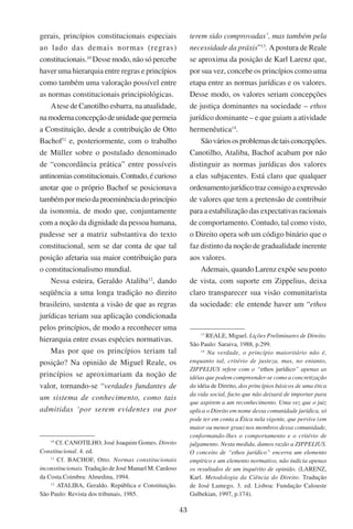 43
gerais, princípios constitucionais especiais
ao lado das demais normas (regras)
constitucionais.10
Desse modo, não só percebe
haver uma hierarquia entre regras e princípios
como também uma valoração possível entre
as normas constitucionais principiológicas.
Atese de Canotilho esbarra, na atualidade,
namodernaconcepçãodeunidadequepermeia
a Constituição, desde a contribuição de Otto
Bachof11
e, posteriormente, com o trabalho
de Müller sobre o postulado denominado
de “concordância prática” entre possíveis
antinomiasconstitucionais.Contudo,écurioso
anotar que o próprio Bachof se posicionava
tambémpormeiodaproeminênciadoprincípio
da isonomia, de modo que, conjuntamente
com a noção da dignidade da pessoa humana,
pudesse ser a matriz substantiva do texto
constitucional, sem se dar conta de que tal
posição afetaria sua maior contribuição para
o constitucionalismo mundial.
Nessa esteira, Geraldo Ataliba12
, dando
seqüência a uma longa tradição no direito
brasileiro, sustenta a visão de que as regras
jurídicas teriam sua aplicação condicionada
pelos princípios, de modo a reconhecer uma
hierarquia entre essas espécies normativas.
Mas por que os princípios teriam tal
posição? Na opinião de Miguel Reale, os
princípios se aproximariam da noção de
valor, tornando-se “verdades fundantes de
um sistema de conhecimento, como tais
admitidas ‘por serem evidentes ou por
10
Cf. Canotilho, José Joaquim Gomes. Direito
Constitucional. 4. ed.
11
Cf. Bachof, Otto. Normas constitucionais
inconstitucionais. Tradução de José Manuel M. Cardoso
da Costa.Coimbra: Almedina, 1994.
12
Ataliba, Geraldo. República e Constituição.
São Paulo: Revista dos tribunais, 1985.
terem sido comprovadas’, mas também pela
necessidade da práxis”13
. Apostura de Reale
se aproxima da posição de Karl Larenz que,
por sua vez, concebe os princípios como uma
etapa entre as normas jurídicas e os valores.
Desse modo, os valores seriam concepções
de justiça dominantes na sociedade – ethos
jurídico dominante – e que guiam a atividade
hermenêutica14
.
Sãováriososproblemasdetaisconcepções.
Canotilho, Ataliba, Bachof acabam por não
distinguir as normas jurídicas dos valores
a elas subjacentes. Está claro que qualquer
ordenamentojurídicotrazconsigoaexpressão
de valores que tem a pretensão de contribuir
para a estabilização das expectativas racionais
de comportamento. Contudo, tal como visto,
o Direito opera sob um código binário que o
faz distinto da noção de gradualidade inerente
aos valores.
Ademais, quando Larenz expõe seu ponto
de vista, com suporte em Zippelius, deixa
claro transparecer sua visão comunitarista
da sociedade: ele entende haver um “ethos
13
Reale, Miguel. Lições Preliminares de Direito.
São Paulo: Saraiva, 1988, p.299.
14
Na verdade, o princípio maioritário não é,
enquanto tal, critério de justeza, mas, no entanto,
ZIPPELIUS refere com o “ethos jurídico” apenas as
idéias que podem compreender-se como a concretização
da idéia de Direito, dos princípios básicos de uma ética
da vida social, facto que não deixará de importar para
que aspirem a um reconhecimento. Uma vez que o juiz
aplica o Direito em nome dessa comunidade jurídica, só
pode ter em conta a Ética nela vigente, que pervive (em
maior ou menor grau) nos membros dessa comunidade,
conformando-lhes o comportamento e o critério de
julgamento. Nesta medida, damos razão a ZIPPELIUS.
O conceito de “ethos jurídico” encerra um elemento
empírico e um elemento normativo, não indicia apenas
os resultados de um inquérito de opinião. (Larenz,
Karl. Metodologia da Ciência do Direito. Tradução
de José Lamego. 3. ed. Lisboa: Fundação Calouste
Gulbekian, 1997, p.174).
 