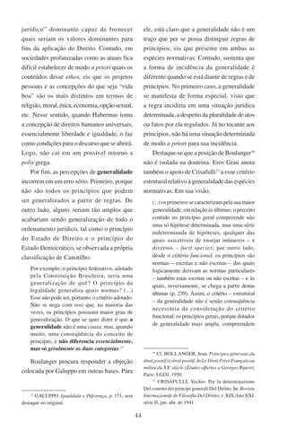 44
jurídico” dominante capaz de fornecer
quais seriam os valores dominantes para
fins da aplicação do Direito. Contudo, em
sociedades profanizadas como as atuais fica
difícil estabelecer de modo a priori quais os
conteúdos desse ethos, eis que os projetos
pessoais e as concepções do que seja “vida
boa” são os mais distintos em termos de
religião, moral, ética, economia, opção sexual,
etc. Nesse sentido, quando Habermas toma
a concepção de direitos humanos universais,
essencialmente liberdade e igualdade, o faz
como condições para o discurso que se abrirá.
Logo, não cai em um possível retorno a
polis grega.
Por fim, as percepções de generalidade
incorrem em um erro sério. Primeiro, porque
não são todos os princípios que podem
ser generalizados a partir de regras. De
outro lado, alguns seriam tão amplos que
acabariam sendo generalização de todo o
ordenamento jurídico, tal como o princípio
do Estado de Direito e o princípio do
Estado Democrático, se observada a própria
classificação de Canotilho.
Por exemplo: o princípio federativo, adotado
pela Constituição Brasileira, seria uma
generalização de quê? O princípio da
legalidade generaliza quais normas? (...)
Esse não pode ser, portanto, o critério adotado.
Não se nega com isso que, na maioria das
vezes, os princípios possuam maior grau de
generalização. O que se quer dizer é que a
generalidade não é uma causa, mas, quando
muito, uma conseqüência do conceito de
princípio, e não diferencia essencialmente,
mas só geralmente as duas categorias.15
Boulanger procura responder a objeção
colocada por Galuppo em outras bases. Para
15
Galuppo, Igualdade e Diferença, p. 171, sem
destaque no original.
ele, está claro que a generalidade não é um
traço que per se possa distinguir regras de
princípios, eis que presente em ambas as
espécies normativas. Contudo, sustenta que
a forma de incidência da generalidade é
diferente quando se está diante de regras e de
princípios. No primeiro caso, a generalidade
se manifesta de forma especial, visto que
a regra incidiria em uma situação jurídica
determinada, a despeito da pluralidade de atos
ou fatos por ela regulados. Já no tocante aos
princípios, não há uma situação determinada
de modo a priori para sua incidência.
Destaque-se que a posição de Boulanger16
não é isolada na doutrina. Eros Grau anota
também o apoio de Crisafulli17
a esse critério
estrutural relativo à generalidade das espécies
normativas. Em sua visão,
(...) os primeiros se caracterizam pela sua maior
generalidade, em relação às últimas; o preceito
contido no princípio geral compreende não
uma só hipótese determinada, mas uma série
indeterminada de hipóteses, qualquer das
quais suscetíveis de ensejar inúmeros – e
diversos – facti species; por outro lado,
desde o critério funcional, os princípios são
normas – escritas e não escritas – das quais
logicamente derivam as normas particulares
– também estas escritas ou não escritas – e às
quais, inversamente, se chega a partir destas
últimas (p. 239). Assim, o critério – estrutural
– da generalidade não é senão conseqüência
necessária da consideração do critério
funcional: os princípios gerais, porque dotados
de generalidade mais ampla, compreendem
16
Cf. Boulanger, Jean. Principes géneraux du
droit positif et droit positif. In Le Droit Privé Français au
milieu du XXe
siècle (Études offertes a Georges Ripert).
Paris: LGDJ, 1950.
17
Crisafulli, Vechio. Per la determinazione
Del conetto dei principi generali Del Diritto. ����In: Revista
Internazionale de Filosofia Del Diritto, v. XIX.Ano XXI,
série II, jan. abr. de 1941.
 