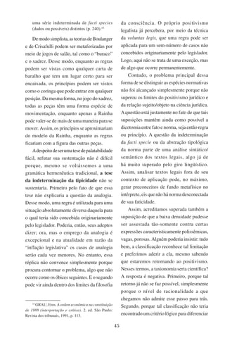 45
uma série indeterminada de facti species
(dados ou possíveis) distintos (p. 240).18
Demodosimplista,asteoriasdeBoulanger
e de Crisafulli podem ser metaforizadas por
meio de jogos de salão, tal como o “buraco”
e o xadrez. Desse modo, enquanto as regras
podem ser vistas como qualquer carta de
baralho que tem um lugar certo para ser
encaixada, os princípios podem ser vistos
como o coringa que pode entrar em qualquer
posição. Da mesma forma, no jogo do xadrez,
todas as peças têm uma forma espécie de
movimentação, enquanto apenas a Rainha
pode valer-se de mais de uma maneira para se
mover. Assim, os princípios se aproximariam
do modelo da Rainha, enquanto as regras
ficariam com a figura das outras peças.
Adespeitodeserumatesedepalatabilidade
fácil, refutar sua sustentação não é difícil
porque, mesmo se voltássemos a uma
gramática hermenêutica tradicional, a tese
da indeterminação da tipicidade não se
sustentaria. Primeiro pelo fato de que essa
tese não explicaria a questão da analogia.
Desse modo, uma regra é utilizada para uma
situação absolutamente diversa daquela para
o qual teria sido concebida originariamente
pelo legislador. Poderia, então, seus adeptos
dizer; ora, mas o emprego da analogia é
excepcional e na atualidade em razão da
“inflação legislativa” os casos de analogia
serão cada vez menores. No entanto, essa
réplica não convence simplesmente porque
procura contornar o problema, algo que não
ocorre como os óbices seguintes. E o segundo
pode vir ainda dentro dos limites da filosofia
18
Grau, Eros. A ordem econômica na constituição
de 1988 (interpretação e crítica). 2. ed. São Paulo:
Revista dos tribunais, 1991, p. 113.
da consciência. O próprio positivismo
legalista já percebera, por meio da técnica
da voluntas legis, que uma regra pode ser
aplicada para um sem-número de casos não
concebidos originariamente pelo legislador.
Logo, aqui não se trata de uma exceção, mas
de algo que ocorre permanentemente.
Contudo, o problema principal dessa
forma de se distinguir as espécies normativas
não foi alcançado simplesmente porque não
superou os limites do positivismo jurídico e
da relação sujeito/objeto na ciência jurídica.
A questão está justamente no fato de que tais
suposições mantêm ainda como possível a
dicotomia entre fato e norma, seja então regra
ou princípio. A questão da indeterminação
da facti specie ou da abstração tipológica
da norma parte de uma análise sintático/
semântico dos textos legais, algo já de
há muito superado pelo giro lingüístico.
Assim, analisar textos legais fora de seu
contexto de aplicação pode, no máximo,
gerar preconceitos de fundo metafísico no
intérprete, eis que não há norma desconectada
de sua faticidade.
Assim, acreditamos superada também a
suposição de que a baixa densidade pudesse
ser assestada tão-somente contra certas
expressões caracteristicamente polissêmicas,
vagas, porosas. Alguém poderia insistir: tudo
bem, a classificação reconhece tal limitação
e preferimos aderir a ela, mesmo sabendo
que estaremos retornando ao positivismo.
Nesses termos, a taxionomia seria científica?
A resposta é negativa. Primeiro, porque tal
retorno já não se faz possível, simplesmente
porque o nível de racionalidade a que
chegamos não admite esse passo para trás.
Segundo, porque tal classificação não teria
encontrado um critério lógico para diferenciar
 