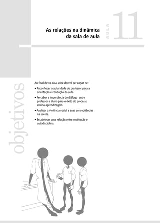 objetivos

Ao final desta aula, você deverá ser capaz de:
• Reconhecer a autoridade do professor para a
orientação e condução da aula.
• Perceber a importância do diálogo entre
professor e aluno para o êxito do processo
ensino-aprendizagem.
• Analisar a violência social e suas conseqüências
na escola.
• Estabelecer uma relação entre motivação e
autodisciplina.

11

AULA

As relações na dinâmica
da sala de aula

 