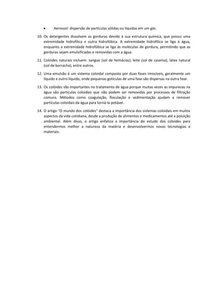 • Aerossol: dispersão de partículas sólidas ou líquidas em um gás
10. Os detergentes dissolvem as gorduras devido à sua estrutura química, que possui uma
extremidade hidrofílica e outra hidrofóbica. A extremidade hidrofílica se liga à água,
enquanto a extremidade hidrofóbica se liga às moléculas de gordura, permitindo que as
gorduras sejam emulsificadas e removidas com a água.
11. Coloides naturais incluem: sangue (sol de hemácias), leite (sol de caseína), látex natural
(sol de borracha), entre outros.
12. Uma emulsão é um sistema coloidal composto por duas fases imiscíveis, geralmente um
líquido e outro líquido, onde pequenas gotículas de uma fase são dispersas na outra fase.
13. Os colóides são importantes no tratamento de água porque muitas vezes as impurezas na
água são partículas coloidais que não podem ser removidas por processos de filtração
comuns. Métodos como coagulação, floculação e sedimentação ajudam a remover
partículas coloidais da água para torná-la potável.
14. O artigo "O mundo dos colóides" destaca a importância dos sistemas coloidais em muitos
aspectos da vida cotidiana, desde a produção de alimentos e medicamentos até a poluição
ambiental. Além disso, o artigo enfatiza a importância do estudo dos coloides para
entendermos melhor a natureza da matéria e desenvolvermos novas tecnologias e
materiais.
 