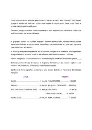 Outro prisma que uma entidade religiosa tem focado é a teoria do “Man Economic” ou o homem
próspero. Aquele que detenha a riqueza das nações de iAdam Smith. Tendo como fundo a
prosperidade do patriarca Abrahão.
Diante do exposto nos resta ainda compreender o lado pragmático da utilidade do número na
visão econômica que a operação exige.
A Igreja para cumprir seu papel de “religarem”, o homem ao seu criador, não obstante o cuidar da
alma como também do corpo. Nesse cumprimento de missão volta seu olhar para os meios
(Métodos) como fio condutor.
A lacuna que se pretende preencher e a de subsidiar os agentes de interesses no cumprimento
integral da missão de forma a usar os mecanismos científicos das ciências Contábeis.
Vamos exemplificar a utilidade contábil na forma de interpretar na forma de apresentaçãode:,,,,,,,,,,,
Balancete, Demonstração de receitas e despesas, Demonstração da origem e aplicação de
recursos e fluxo de Caixa operacional para tomada de decisão.
Sendo ainda mais especifico apresenta-se uma análise de balanço Patrimonial de Entidade
Religiosa:
ATIVO PASSIVO
CAIXA....................................................... 1.000,00 FORNECEDORES..................... 5.000,00
BANCO.................................................... 50.000,00 SALÁRIOS E PREBENDAS...... 25.000,00
ESTOQUE PRODUTO BENEFICIÁRIO.....20.0000,00 ENCARGOS............................ 15.000,00
FUNDO ASSISTENCIAL....... 26.000,00
TOTAL ATIVO........................................ 71.000,00 TOTAL PASSIVO.................. 71.000,00
 