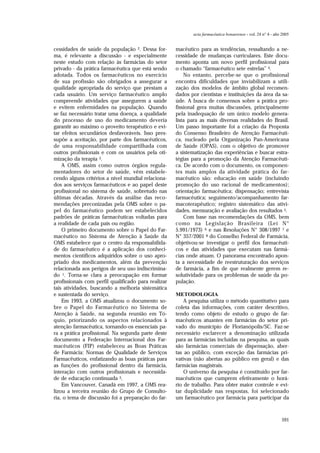 591
acta farmacéutica bonaerense - vol. 24 n° 4 - año 2005
cessidades de saúde da população 2. Dessa for-
ma, é relevante a discussão - e especialmente
neste estudo com relação às farmácias do setor
privado - da prática farmacêutica que está sendo
adotada. Todos os farmacêuticos no exercício
de sua profissão são obrigados a assegurar a
qualidade apropriada do serviço que prestam a
cada usuário. Um serviço farmacêutico amplo
compreende atividades que assegurem a saúde
e evitem enfermidades na população. Quando
se faz necessário tratar uma doença, a qualidade
do processo de uso do medicamento deveria
garantir ao máximo o proveito terapêutico e evi-
tar efeitos secundários desfavoráveis. Isso pres-
supõe a aceitação, por parte dos farmacêuticos,
de uma responsabilidade compartilhada com
outros profissionais e com os usuários pela oti-
mização da terapia 3.
A OMS, assim como outros órgãos regula-
mentadores do setor de saúde, vêm estabele-
cendo alguns critérios a nível mundial relaciona-
dos aos serviços farmacêuticos e ao papel deste
profissional no sistema de saúde, sobretudo nas
últimas décadas. Através da análise das reco-
mendações preconizadas pela OMS sobre o pa-
pel do farmacêutico podem ser estabelecidos
padrões de práticas farmacêuticas voltadas para
a realidade de cada país ou região.
O primeiro documento sobre o Papel do Far-
macêutico no Sistema de Atenção à Saúde da
OMS estabelece que o centro da responsabilida-
de do farmacêutico é a aplicação dos conheci-
mentos científicos adquiridos sobre o uso apro-
priado dos medicamentos, além da prevenção
relacionada aos perigos de seu uso indiscrimina-
do 1. Torna-se clara a preocupação em formar
profissionais com perfil qualificado para realizar
tais atividades, buscando a melhoria sistemática
e sustentada do serviço.
Em 1993, a OMS atualizou o documento so-
bre o Papel do Farmacêutico no Sistema de
Atenção à Saúde, na segunda reunião em Tó-
quio, priorizando os aspectos relacionados à
atenção farmacêutica, tornando-os essenciais pa-
ra a prática profissional. Na segunda parte deste
documento a Federação Internacional dos Far-
macêuticos (FIP) estabeleceu as Boas Práticas
de Farmácia: Normas de Qualidade de Serviços
Farmacêuticos, enfatizando as boas práticas para
as funções do profissional dentro da farmácia,
interação com outros profissionais e necessida-
de de educação continuada 3.
Em Vancouver, Canadá em 1997, a OMS rea-
lizou a terceira reunião do Grupo de Consulto-
ria, o tema de discussão foi a preparação do far-
macêutico para as tendências, ressaltando a ne-
cessidade de mudanças curriculares. Este docu-
mento aponta um novo perfil profissional para
o chamado “farmacêutico sete estrelas” 4.
No entanto, percebe-se que o profissional
encontra dificuldades que inviabilizam a utili-
zação dos modelos de âmbito global recomen-
dados por cientistas e instituições da área da sa-
úde. A busca de consensos sobre a prática pro-
fissional gera muitas discussões, principalmente
pela inadequação de um único modelo genera-
lista para as mais diversas realidades do Brasil.
Um passo importante foi a criação da Proposta
do Consenso Brasileiro de Atenção Farmacêuti-
ca, nucleado pela Organização Pan-Americana
de Saúde (OPAS), com o objetivo de promover
a sistematização das experiências e buscar estra-
tégias para a promoção da Atenção Farmacêuti-
ca. De acordo com o documento, os componen-
tes mais amplos da atividade prática do far-
macêutico são: educação em saúde (incluindo
promoção do uso racional de medicamentos);
orientação farmacêutica; dispensação; entrevista
farmacêutica; seguimento/acompanhamento far-
macoterapêutico; registro sistemático das ativi-
dades, mensuração e avaliação dos resultados 5.
Com base nas recomendações da OMS, bem
como na Legislação Brasileira (Lei N°
5.991/1973) 6 e nas Resoluções N° 308/1997 7 e
N° 357/2001 8 do Conselho Federal de Farmácia,
objetivou-se investigar o perfil dos farmacêuti-
cos e das atividades que executam nas farmá-
cias onde atuam. O panorama encontrado apon-
ta a necessidade de reestruturação dos serviços
de farmácia, a fim de que realmente gerem re-
solutividade para os problemas de saúde da po-
pulação.
METODOLOGIA
A pesquisa utiliza o método quantitativo para
coleta das informações, com caráter descritivo,
tendo como objeto de estudo o grupo de far-
macêuticos atuantes em farmácias do setor pri-
vado do município de Florianópolis/SC. Faz-se
necessário esclarecer a denominação utilizada
para as farmácias incluídas na pesquisa, as quais
são farmácias comerciais de dispensação, aber-
tas ao público, com exceção das farmácias pri-
vativas (não abertas ao público em geral) e das
farmácias magistrais.
O universo da pesquisa é constituído por far-
macêuticos que cumprem efetivamente o horá-
rio de trabalho. Para obter maior controle e evi-
tar duplicidade nas respostas, foi selecionado
um farmacêutico por farmácia para participar da
 