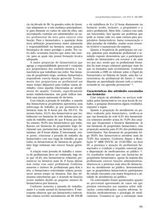 595
acta farmacéutica bonaerense - vol. 24 n° 4 - año 2005
cio da década de 90. As grandes redes de farmá-
cias adaptaram-se a esta mudança principalmen-
te para diminuir os custos de mão-de-obra, não
necessitando contratar um administrador ou ou-
tro profissional da área para exercer esta
função. Para o farmacêutico, a aquisição desta
nova atribuição proporcionou maior autonomia
e responsabilidade na farmácia, numa posição
hierárquica de maior prestígio e poder. Por ou-
tro lado, acumulou funções que antes não exer-
cia, para as quais não possui formação técnica
adequada.
A maior proporção de farmacêuticos que
agrega a responsabilidade gerencial é composta
por proprietários dos estabelecimentos e far-
macêuticos que trabalham nas redes. Nas farmá-
cias de proprietário leigo, nenhum farmacêutico
respondente exercia função gerencial. Teorica-
mente isto proporciona ao profissional um
maior tempo disponível para realizar outras ati-
vidades, como aquelas relacionadas ao atendi-
mento do usuário. Contudo, especificamente
nestes estabelecimentos, isto pode indicar tam-
bém uma menor autonomia de decisões.
Com relação à jornada de trabalho, a maioria
dos farmacêuticos proprietários apresentou uma
sobrecarga de trabalho, já que permanecia na
farmácia mais de 8 horas por dia (63,1%). Da
mesma forma, 53,1% dos farmacêuticos que tra-
balhavam em farmácias de rede tinham uma jor-
nada de trabalho maior do que 8 horas por dia.
No entanto, 95,0% dos farmacêuticos que traba-
lhavam em farmácias de proprietário leigo de-
clararam que permaneciam na farmácia por, no
máximo, até 8 horas diárias. É interessante, nes-
te ponto, relacionar a jornada de trabalho do
farmacêutico com sua carga de trabalho, já que
todos os farmacêuticos de farmácia de proprie-
tário leigo relataram não exercer função geren-
cial.
A relação entre jornada de trabalho e núme-
ro de profissionais deve ser enfatizada, haja vis-
ta que 52,4% dos farmacêuticos relataram per-
manecer na farmácia mais de 8 horas diárias
sem contar com outro profissional. Conforme
aumenta o número de profissionais para dois e
três, o farmacêutico entrevistado relatou perma-
necer menos tempo na farmácia. Este fato de-
monstra visivelmente que o acúmulo de funções
ocorre também devido ao pequeno número de
farmacêuticos por farmácia.
Conforme aumenta a jornada de trabalho,
maior é a renda mensal do farmacêutico. É inte-
ressante observar que um farmacêutico entrevis-
tado relatou receber mensalmente até R$ 450,00
e ele trabalhava de 9 a 12 horas diariamente na
farmácia, sendo, inclusive, o proprietário e o
único profissional. Além dele, contava com mais
um funcionário. Isso aponta um problema que
pode se tornar cada vez mais comum para pro-
prietários farmacêuticos: baixa remuneração e
altas jornadas de trabalho, muitas vezes tornan-
do inviável a manutenção da empresa.
Quanto à freqüência de participação em cur-
sos, palestras para atualização profissional o re-
sultado exposto demonstrou que a participação
média do farmacêutico em eventos é de uma
vez por ano, sendo que os profissionais forma-
dos há mais tempo relataram participar mais do
que os formados mais recentemente. Conforme
recomenda a OMS no informe sobre o Papel do
Farmacêutico no Sistema de Saúde, uma das ca-
racterísticas do profissional do futuro é “estar
disposto ao aprendizado durante toda a carreira,
tornando-se um aprendiz permanente” 4.
Características das atividades executadas
nas farmácias
Com relação às atividades ou serviços reali-
zados pelos farmacêuticos em seus locais de tra-
balho, a pesquisa demonstrou alguns resultados,
expostos a seguir.
Quanto à proporção de atendimento ao pú-
blico realizado pelo farmacêutico, verificou-se
que nas farmácias de rede 6,3% dos farmacêuti-
cos relataram atender acima de 75,0% dos usuá-
rios que freqüentam a farmácia diariamente. Já
nas farmácias de proprietário farmacêutico, esta
proporção aumenta para 47,4% dos profissionais
entrevistados. Nas farmácias de proprietário lei-
go 20,0% dos farmacêuticos atendem mais de
75,0% dos usuários. Conforme dispõe a Reso-
lução N° 0006 DVS/SC de 15/03/2001, no item
III, a presença e atuação do profissional far-
macêutico é condição e requisito essencial para
a dispensação de medicamentos ao público 12.
Os resultados indicam que nas farmácias de
proprietário farmacêutico, apesar da maioria dos
profissionais exercer funções administrativas,
observou-se a presença mais ativa do farmacêu-
tico no atendimento ao público, demonstrando
que os proprietários farmacêuticos participantes
do estudo executam com maior frequência a ati-
vidade de atendimento ao público.
Os entrevistados foram questionados quanto
ao percentual aproximado de casos em que
prestam orientações aos usuários sobre indi-
cações, contra-indicações, reações adversas, in-
terações medicamentosas e posologia de medi-
camentos. Constatou-se que a orientação mais
 