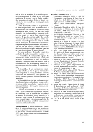 597
acta farmacéutica bonaerense - vol. 24 n° 4 - año 2005
mácia. Poucos serviços de aconselhamento,
acompanhamento e de educação em saúde são
realizados, de acordo com os dados obtidos.
Nas farmácias onde algum destes serviços é exe-
cutado, há necessidade de investigação mais
aprofundada.
Diante do exposto, verifica-se o apontamen-
to para um problema sério de identificação e
entendimento das funções do farmacêutico nas
farmácias do setor privado. Ou seja, para quais
atividades este profissional deve realmente dedi-
car seu tempo e a partir disso cumprir suas
funções de profissional da saúde? De acordo
com os resultados desta pesquisa, a prática pro-
fissional executada parece não estar de acordo
com as atribuições do farmacêutico, recomenda-
das pelos órgãos regulamentadores da profissão.
Por isso, de que maneira os farmacêuticos po-
dem readequar as atividades práticas e inseri-las
no contexto do sistema de saúde vigente?
Em suma, podem ser destacados a partir dos
resultados da análise os seguintes pontos:
1. Necessidade de compreender o papel do
farmacêutico como profissional de saúde para
ser capaz de redirecionar o perfil dos serviços
prestados, voltando mais sua atuação para o
aprimoramento das atividades de assistência e
acompanhamento aos usuários de medicamen-
tos;
2. Necessidade de um planejamento estraté-
gico do trabalho, a fim de que o farmacêutico
possa organizar as ações prioritárias a serem
executadas na farmácia do setor privado, de
acordo com seu papel na assistência à saúde da
população;
3. Necessidade de executar mudanças no en-
sino farmacêutico, estimulando o desenvolvi-
mento da prática farmacêutica e suprindo as de-
ficiências técnicas e de relações humanas rela-
cionados à prática.
Conforme evidenciaram os resultados do es-
tudo, a prática farmacêutica precisa de um redi-
recionamento, a fim de integrar este profissional
no sistema de atenção à saúde, incentivá-lo a
promover o uso racional de medicamentos, bem
como prepará-lo para enfrentar as exigências do
mercado de trabalho e contribuir para aumentar
sua representatividade social.
Agradecimentos. As autoras agradecem a colabo-
ração de todos os farmacêuticos que gentilmente
aceitaram participar deste estudo; aos componentes
do Núcleo de Assistência Farmacêutica (NAFAR/
UFSC) e aos demais colegas que auxiliaram na cons-
trução deste trabalho.
REFERÊNCIAS BIBLIOGRÁFICAS
1. Organização Mundial da Saúde. El Papel del
Farmacéutico en el Sistema de Atencion a la
Salud, Nova Delli 1988. http://www.opas.
org.br (acessado em 08/Dez/2002).
2. Bonal, J. (2000) Pharmaceutical Care España
2: 219-22.
3. Organização Mundial da Saúde. El Papel del
Farmacéutico en el Sistema de Atencion de Sa-
lud, Tókio, 1993. http://www.opas.org.br
(acessado em 21/Jun/2001).
4. World Health Organization. The role of the
pharmacist in the health care system. Vanco-
ver, 1997. http://www.opas.org.br (acessado
em 02/Dez/2002).
5. Ivama A.M., L. Noblat, M.S. Castro, N.M. Jara-
millo, N.V.B.V. Oliveira & N. Rech (2002)
Atenção farmacêutica no Brasil: trilhando ca-
minhos: relatório 2001-2002. Brasília: Organi-
zação Panamericana da Saúde.
6. Lei N°. 5.991. Dispõe sobre o controle sanitário
do comércio de drogas, medicamentos, insu-
mos farmacêuticos e correlatos, e dá outras
providências. Diário Oficial da República Fe-
derativa do Brasil 1973; 17 dez.
7. Resolução N° 308. Aprova o regulamento téc-
nico das Boas Práticas de Farmácia. Conselho
Federal de Farmácia 1997; 02 mai.
8. Resolução N° 357. Aprova o regulamento téc-
nico das Boas Práticas de Farmácia. Conselho
Federal de Farmácia 2001; 27 abr.
9. Marconi M.A. & E.M. Lakatos (1990) “Técnicas
de Pesquisa” (Atlas ed.), São Paulo.
10. Borges F.P. (2002) “Satisfação no trabalho pa-
ra farmacêuticos empregados em farmácias
comerciais do município de Florianópolis, San-
ta Catarina - 2001”. Dissertação de Mestrado,
Florianópolis: Universidade Federal de Santa
Catarina.
11. Santos, A.M. (2000) “Farmacêuticos do Estado
de Santa Catarina: perfil profissional - 1999”.
Dissertação de Mestrado, Florianópolis: Uni-
versidade Federal de Santa Catarina,.
12. Resolução N° 0006. Norma técnica que regula
a abertura, funcionamento e a dispensação de
medicamentos em farmácias e/ou drogarias.
Diretoria de Vigilância Sanitária 2001; 15 mar.
13. Krska, F. & B.A. Veitch, (2001) Pharm. J. 267:
549-55.
 