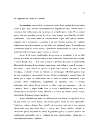 10
3.2 Empirismo e o Ensino da Geometria
No empirismo a experiência é considerada a única fonte legítima do conhecimento
e sobre a qual a razão não tem nenhuma prioridade. Segundo essa visão também radical, a
consciência tira exclusivamente da experiência os conteúdos para a razão. O ser humano
seria, a princípio, uma tábua rasa que deveria ser pouco a pouco preenchida pelas atividades
experimentais. Dessa forma, todos os conceitos teriam origem nesse tipo de atividade.
Enquanto para o racionalismo a geometria é um dos principais exemplos do verdadeiro
conhecimento, as ciências naturais, em uma visão mais tradicional, servem de exemplo para
o pensamento empírico. Nessa vertente, o pensamento fundamentado nas ciências naturais
geralmente tende a sobrepor o aspecto empírico ao racional.
Apesar de já ocorrer manifestações do empirismo na antigüidade, é só na idade
moderna que ocorre seu desenvolvimento de uma forma mais sistematizada. Seu fundador,
o filósofo Locke (1632 - 1704), inicia a análise do problema da origem do conhecimento
diferenciando dois tipos de experiências: uma externa à qual atribuiu o nome de sensação e
uma interna a qual chamou de reflexão. A partir dessa distinção, do ponto de vista
psicológico, e portanto próximo ao fenômeno da aprendizagem individual, pode-se dizer
que seu pensamento é rigorosamente empírico. Porém, considerando o aspecto lógico, ele
admite que a origem do conhecimento não se limita ao aspecto experimental e que
existiriam saberes completamente independentes da experiência como as verdades
matemáticas cuja origem lógica ocorreria no plano estrito do pensamento e não na
experiência. Assim, o próprio Locke deixa em aberto a possibilidade de romper com o
princípio básico do empirismo radical admitindo a existência de verdades a priori, ou seja,
independentes de qualquer tipo de experiência.
Mesmo admitindo que todos os conhecimentos têm origem na experiência Locke
diz que, quanto aos valores lógicos, não podemos jamais limitar ao nível experimental.
Finalmente, podemos destacar duas variações do empirismo onde ocorre uma pequena
diferenciação entre experiência interna e externa. Esta última, também chamada de
sensualismo, parece predominar no ensino da geometria quando os recursos didáticos são
simplesmente manipulados sem a vigilância de uma intencionalidade voltada para a
construção dos invariantes conceituais.
 