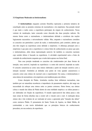 11
3.3 Empirismo Moderado ou Intelectualismo
O intelectualismo enquanto corrente filosófica representa a primeira tentativa de
conciliação entre as posições extremas do racionalismo e do empirismo. Sua posição inicial
é que tanto a razão como a experiência participam da origem do conhecimento. Nessa
vertente de moderação, tanto concorda como discorda das duas posições radicais. Da
mesma forma como o racionalismo, o intelectualismo defende a existência das noções
logicamente necessárias e universalmente válidas. Mas, enquanto o racionalismo considera
os conceitos um patrimônio a priori da razão, o intelectualismo, pelo contrário, admite que
eles têm origem na experiência como defende o empirismo. A diferença principal com o
empirismo é que para este a experiência é a única fonte do conhecimento ao passo que para
o intelectualismo, além dessa representação sensível, há também os conceitos racionais
cujo sentido último é buscado na experiência. A atividade experimental seria a fonte do
conteúdo do conhecimento enquanto que a razão daria apenas sua forma final.
Para essa posição moderada os conceitos são condicionados por duas formas de
intuição, uma sensível, inspirada na experiência e a outra não sensível, inspirada na razão.
O conceito caracteriza-se como uma síntese elaborada a partir da intuição sensitiva com a
intuição racional. Aristóteles já defendia esse ponto de vista quando caracterizava o
conceito como uma síntese do racional com o experimental. Em suma, o intelectualismo é
uma síntese do racionalismo e do empirismo com tendência para este último.
Como discípulo de Platão, Aristóteles recebeu forte influência racionalista, mas
também por ser naturalista reconhecia a importância do pensamento empírico, daí surge sua
necessidade de esboçar uma síntese entre os pontos extremos. Desta forma, sua síntese
coloca o mundo das idéias de Platão dentro de uma realidade empírica e as idéias passam a
ser elaboradas em função da experiência. O mundo supra-sensível das idéias passa a não
mais reinar de forma absoluta mas a existir sob o vínculo com o real. A realização dessa
síntese não é tão evidente de ser realizada tal como a apreensão pela "intuição das idéias"
como ensinava Platão. O pensamento de Santo Tomás de Aquino, na Idade Média, dá
continuidade a esta teoria defendendo que os princípios básicos do conhecimento
procedem, em sua essência, da experiência.
 