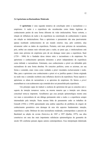 12
3.4 Apriorismo ou Racionalismo Moderado
O apriorismo é uma segunda tentativa de conciliação entre o racionalismo e o
empirismo. A razão e a experiência são reconhecidas como fontes legítimas do
conhecimento porém de uma forma diferente da visão intelectualista. Nessa vertente, a
relação de influência da razão e da experiência na constituição do conhecimento é oposta
em relação ao intelectualismo. Para o apriorismo o pensamento não atua passivamente
apenas recebendo conhecimentos de um mundo exterior, mas, pelo contrário, atua
ativamente sobre os dados da experiência. Portanto, está mais próximo do racionalismo,
pois, atribui um estatuto mais relevante para a razão, ao passo que, o intelectualismo está
muito mais próximo do empirismo pois dá um destaque maior para a experiência. Kant
(1724 - 1804) foi o fundador dessa síntese entre o racionalismo e do empirismo. No
apriorismo o conhecimento apresenta elementos a priori independentes da experiência
como defende o racionalismo. Entretanto, esse conhecimento a priori era defendido pelo
racionalismo de uma forma absoluta. Os conceitos perfeitos, como os axiomas, em sua
forma e conteúdo, eram vistos como verdades a priori vinculados exclusivamente à razão.
Mas, para o apriorismo esse conhecimento a priori só se justifica quanto à forma originada
na razão mas o conteúdo receberia uma influência decisiva da experiência. Nesse aspecto o
apriorismo se afasta do racionalismo e se aproxima do empirismo. Os fatores a priori
assemelham-se a um acabamento cujo conteúdo deve ser preenchido pela experiência.
Um princípio capaz de traduzir a essência do apriorismo diz que os conceitos sem o
suporte da intuição tornam-se vazios, na mesma maneira que a intuição sem clareza
conceitual torna-se impotente. Acreditamos que essa posição epistemológica mostra uma
vez mais a conveniência de um diálogo permanente entre a razão e a experiência sempre
intermediado pela intuição. Nesta mesma linha de pensamento estão os trabalhos de
Gonseth (1936) e (1945) apresentando uma análise específica do problema da origem de
conhecimento geométrico com destaque de seus três aspectos fundamentais: intuição,
experiência e razão. Defensor de uma racionalismo moderado, contemporâneo e parceiro de
Bachelard na edição da revista Dialectica de 1947 a 1957 (Quillet, 1977), sua obra
constitui-se em uma das mais importantes referências epistemológicas da geometria do
século XX conforme pensam alguns autores contemporâneos. Essa interpretação dialetizada
 