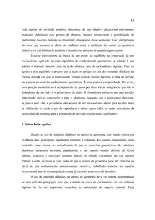 14
toda espécie de atividade empírica desconexa de um objetivo educacional previamente
analisado. Admitindo essa postura de abertura, estamos minimizando a possibilidade de
predominar posições radicais no tratamento educacional desse conteúdo. Essa interpretação
faz com que amenize o efeito do dualismo entre a tendência de ensino da geometria
dedutiva e o uso didático de modelos e desenhos no processo de aprendizagem escolar.
Trata-se efetivamente da busca de um ponto de equilíbrio na construção de um
racionalismo aplicado ao caso específico do conhecimento geométrico. A solução é não
admitir o domínio absoluto nem da razão abstrata, nem do racionalismo ingênuo. Para ter
acesso a esse equilíbrio é preciso que a razão se aplique ao uso dos materiais didáticos na
mesma medida em que o materialismo técnico contido messes recursos evolua na direção
do aspecto racional do conhecimento geométrico. É uma postura compartilhada. Por certo,
essa posição moderada será acompanhada de perto por duas forças antagônicas que são o
formalismo de um lado e o positivismo de outro. O formalismo coloca-se em uma posição
direcionada para as convenções e para o idealismo, enquanto que o positivismo direciona-
se para o real. Daí, a pertinência educacional de um racionalismo aberto para receber tanto
as influências da razão como da experiência e assim captar todos os sinais indicadores da
necessidade de mudança para a construção de um saber escolar mais significativo.
5. Síntese Interrogativa
Quanto ao uso de materiais didáticos no ensino da geometria, este estudo coloca em
evidência duas concepções igualmente extremas e redutoras dos valores educacionais deste
conteúdo: uma consiste no entendimento de que os conceitos geométricos são entidades
platônicas puramente racionais, pertencentes a um suposto mundo abstrato de idéias
prontas, acabadas e acessíveis somente através do método axiomático em seu aspecto
formal; a outra expressa-se pela visão de que o ensino da geometria pode ser reduzido ao
nível de um conhecimento essencialmente sensitivo, trabalhado somente no aspecto
experimental através da manipulação estrita de modelos materiais e de desenhos.
O uso de materiais didáticos no ensino da geometria deve ser sempre acompanhado
de uma reflexão pedagógica para que, evitando os riscos de permanência em um realismo
ingênuo ou de um empirismo, contribua na construção do aspecto racional. Uma
 