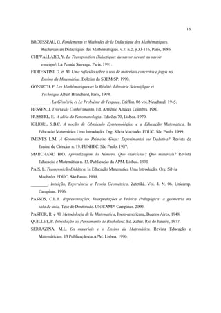 16
BROUSSEAU, G. Fondements et Méthodes de la Didactique des Mathématiques.
Recherces en Didactiques des Mathématiques. v.7, n.2, p.33-116, Paris, 1986.
CHEVALLARD, Y. La Transposition Didactique: du savoir savant au savoir
enseigné, La Pensée Sauvage, Paris, 1991.
FIORENTINI, D. et Al. Uma reflexão sobre o uso de materiais concretos e jogos no
Ensino da Matemática. Boletim da SBEM-SP. 1990.
GONSETH, F. Les Mathématiques et la Réalité. Librairie Scientifique et
Technique Albert Branchard, Paris, 1974.
_________. La Gémétrie et Le Problème de l'espace. Griffon. 06 vol. Neuchatel. 1945.
HESSEN, J. Teoria do Conhecimento. Ed. Arménio Amado. Coimbra. 1980.
HUSSERL, E. A idéia da Fenomenologia, Edições 70, Lisboa. 1970.
IGLIORI, S.B.C. A noção de Obstáculo Epistemológico e a Educação Matemática. In
Educação Matemática Uma Introdução. Org. Silvia Machado. EDUC. São Paulo. 1999.
IMENES L.M. A Geometria no Primeiro Grau: Experimental ou Dedutiva? Revista de
Ensino de Ciências n. 19. FUNBEC. São Paulo. 1987.
MARCHAND H.O. Aprendizagem do Número. Que exercícios? Que materiais? Revista
Educação e Matemática n. 13. Publicação da APM. Lisboa. 1990
PAIS, L. Transposição Didática. In Educação Matemática Uma Introdução. Org. Silvia
Machado. EDUC. São Paulo. 1999.
________. Intuição, Experiência e Teoria Geométrica. Zetetiké. Vol. 4. N. 06. Unicamp.
Campinas. 1996.
PASSOS, C.L.B. Representações, Interpretações e Prática Pedagógica: a geometria na
sala de aula. Tese de Doutorado. UNICAMP. Campinas. 2000.
PASTOR, R. e Al. Metodologia de la Matematica, Ibero-americana, Buenos Aires, 1948.
QUILLET, P. Introdução ao Pensamento de Bachelard. Ed. Zahar. Rio de Janeiro, 1977.
SERRAZINA, M.L. Os materiais e o Ensino da Matemática. Revista Educação e
Matemática n. 13 Publicação da APM. Lisboa. 1990.
 