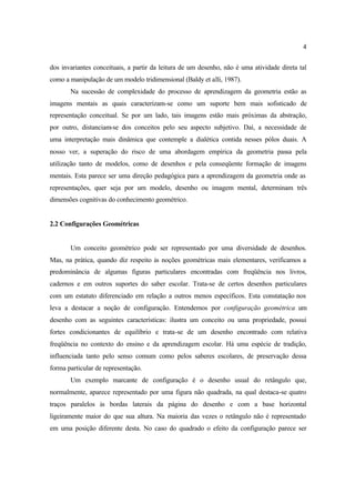 4
dos invariantes conceituais, a partir da leitura de um desenho, não é uma atividade direta tal
como a manipulação de um modelo tridimensional (Baldy et alli, 1987).
Na sucessão de complexidade do processo de aprendizagem da geometria estão as
imagens mentais as quais caracterizam-se como um suporte bem mais sofisticado de
representação conceitual. Se por um lado, tais imagens estão mais próximas da abstração,
por outro, distanciam-se dos conceitos pelo seu aspecto subjetivo. Daí, a necessidade de
uma interpretação mais dinâmica que contemple a dialética contida nesses pólos duais. A
nosso ver, a superação do risco de uma abordagem empírica da geometria passa pela
utilização tanto de modelos, como de desenhos e pela conseqüente formação de imagens
mentais. Esta parece ser uma direção pedagógica para a aprendizagem da geometria onde as
representações, quer seja por um modelo, desenho ou imagem mental, determinam três
dimensões cognitivas do conhecimento geométrico.
2.2 Configurações Geométricas
Um conceito geométrico pode ser representado por uma diversidade de desenhos.
Mas, na prática, quando diz respeito às noções geométricas mais elementares, verificamos a
predominância de algumas figuras particulares encontradas com freqüência nos livros,
cadernos e em outros suportes do saber escolar. Trata-se de certos desenhos particulares
com um estatuto diferenciado em relação a outros menos específicos. Esta constatação nos
leva a destacar a noção de configuração. Entendemos por configuração geométrica um
desenho com as seguintes características: ilustra um conceito ou uma propriedade, possui
fortes condicionantes de equilíbrio e trata-se de um desenho encontrado com relativa
freqüência no contexto do ensino e da aprendizagem escolar. Há uma espécie de tradição,
influenciada tanto pelo senso comum como pelos saberes escolares, de preservação dessa
forma particular de representação.
Um exemplo marcante de configuração é o desenho usual do retângulo que,
normalmente, aparece representado por uma figura não quadrada, na qual destaca-se quatro
traços paralelos às bordas laterais da página do desenho e com a base horizontal
ligeiramente maior do que sua altura. Na maioria das vezes o retângulo não é representado
em uma posição diferente desta. No caso do quadrado o efeito da configuração parece ser
 