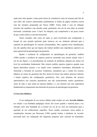 5
ainda mais forte quando o aluno pode deixar de considerá-lo como tal somente pelo fato de
seus lados não estarem representados paralelamente às bordas da página conforme mostra
uma das situações pesquisadas por Passos (2000). Temos ainda o caso do triângulo
isósceles não equilátero cujo desenho usual, geralmente, tem um de seus lados na posição
horizontal, considerado como "a base" do triângulo, cujo comprimento é um pouco menor
do que a altura relativa a esta base horizontal.
Nestes exemplos, bem como em todos os casos envolvendo uma configuração, a
fixação de uma posição particular pode tornar-se em um obstáculo adicional para a
expansão da aprendizagem do conceito correspondente. Mas, segundo nosso entendimento,
isto não significa dizer que tais figuras não tenham também uma importância expressiva na
parte operacional da aprendizagem da geometria.
Quanto à existência de configurações na aprendizagem da geometria Audibert
(1984) ressalta a existência de aspectos positivos mostrando uma estreita relação entre o
uso de tais figuras e os procedimentos de resolução de problemas adotados por alunos em
nível da escolaridade fundamental. Mas existem também aspectos negativos quando essas
figuras particulares passam a ser usados como verdadeiros estereótipos, dificultando ou
obstruindo a formação de conceitos. Finalmente, entendemos que o estudo dos recursos
didáticos no ensino da geometria não deve deixar de incluir uma análise atenciosa referente
à função cognitiva das configurações geométricas. Pois, estes desenhos são recursos
representativos dos conceitos geométricos mas não essencialmente noções geométricas.
Antes de tudo, é uma noção de natureza didática e o seu domínio tem uma importância
fundamental na compreensão uma dimensão do processo de aprendizagem da geometria.
2.3 Inversões Didáticas
O uso inadequado de um recurso didático pode resultar em uma inversão didática
em relação à sua finalidade pedagógica inicial. Isto ocorre quando o material passa a ser
utilizado como uma finalidade em si mesmo em vez de ser visto um instrumento para a
aquisição de um conhecimento específico. Nesse sentido, associamos nossa análise às
considerações descritas por Brousseau (1986) quando lembra o problema da inversão
provocada pelo uso inadequado dos diagramas propostos pelo currículo da matemática
 