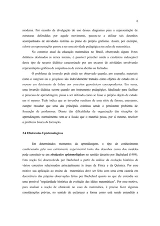 6
moderna. Por ocasião da divulgação do uso desses diagramas para a representação de
estruturas defendidas por aquele movimento, passou-se a utilizar tais desenhos
acompanhados de atividades restritas ao plano do próprio grafismo. Assim, por exemplo,
colorir as representações passou a ser uma atividade pedagógica nas aulas de matemática.
No contexto atual da educação matemática no Brasil, observando alguns livros
didáticos destinados às séries iniciais, é possível perceber ainda a existência indesejável
desse tipo de recurso didático caracterizado por um excesso de atividades envolvendo
representações gráficas de conjuntos ou de curvas abertas ou fechadas.
O problema da inversão pode ainda ser observado quando, por exemplo, materiais
como o tangram ou o geoplano são indevidamente tratados como objetos de estudo em si
mesmo em detrimento da ênfase aos conceitos geométricos correspondentes. Em suma,
uma inversão didática ocorre quando um instrumento pedagógico, idealizado para facilitar
o processo de aprendizagem, passa a ser utilizado como se fosse o próprio objeto de estudo
em si mesmo. Tudo indica que as inversões resultam de uma série de fatores, entretanto,
cumpre ressaltar que uma das principais continua sendo o persistente problema de
formação de professores. Diante das dificuldades de organização das situações de
aprendizagem, normalmente, tem-se a ilusão que o material possa, por si mesmo, resolver
o problema básico da formação.
2.4 Obstáculos Epistemológicos
Em determinados momentos da aprendizagem, o tipo de conhecimento
condicionado pelo uso estritamente experimental tanto dos desenhos como dos modelos
pode constituir-se em obstáculos epistemológicos no sentido descrito por Bachelard (1989).
Esta noção foi desenvolvida por Bachelard a partir da análise da evolução histórica de
vários conceitos relacionados principalmente às áreas da Física e da Química. Por esse
motivo sua aplicação ao ensino da matemática deve ser feita com uma certa cautela em
decorrência das próprias observações feitas por Bachelard quanto ao que ele entendia ser
uma possível "regularidade histórica de evolução das idéias matemáticas". Por esse motivo,
para analisar a noção de obstáculo no caso da matemática, é preciso fazer algumas
considerações prévias, no sentido de esclarecer a forma como está sendo entendido a
 