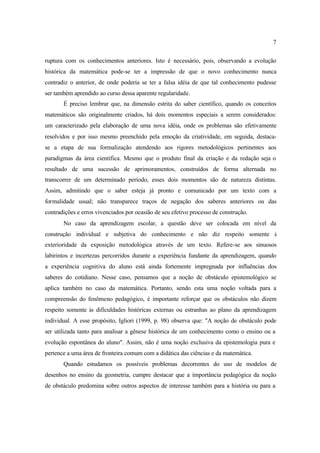 7
ruptura com os conhecimentos anteriores. Isto é necessário, pois, observando a evolução
histórica da matemática pode-se ter a impressão de que o novo conhecimento nunca
contradiz o anterior, de onde poderia se ter a falsa idéia de que tal conhecimento pudesse
ser também aprendido ao curso dessa aparente regularidade.
É preciso lembrar que, na dimensão estrita do saber científico, quando os conceitos
matemáticos são originalmente criados, há dois momentos especiais a serem considerados:
um caracterizado pela elaboração de uma nova idéia, onde os problemas são efetivamente
resolvidos e por isso mesmo preenchido pela emoção da criatividade, em seguida, destaca-
se a etapa de sua formalização atendendo aos rigores metodológicos pertinentes aos
paradigmas da área científica. Mesmo que o produto final da criação e da redação seja o
resultado de uma sucessão de aprimoramentos, construídos de forma alternada no
transcorrer de um determinado período, esses dois momentos são de natureza distintas.
Assim, admitindo que o saber esteja já pronto e comunicado por um texto com a
formalidade usual; não transparece traços de negação dos saberes anteriores ou das
contradições e erros vivenciados por ocasião de seu efetivo processo de construção.
No caso da aprendizagem escolar, a questão deve ser colocada em nível da
construção individual e subjetiva do conhecimento e não diz respeito somente à
exterioridade da exposição metodológica através de um texto. Refere-se aos sinuosos
labirintos e incertezas percorridos durante a experiência fundante da aprendizagem, quando
a experiência cognitiva do aluno está ainda fortemente impregnada por influências dos
saberes do cotidiano. Nesse caso, pensamos que a noção de obstáculo epistemológico se
aplica também no caso da matemática. Portanto, sendo esta uma noção voltada para a
compreensão do fenômeno pedagógico, é importante reforçar que os obstáculos não dizem
respeito somente às dificuldades históricas externas ou estranhas ao plano da aprendizagem
individual. A esse propósito, Igliori (1999, p. 98) observa que: "A noção de obstáculo pode
ser utilizada tanto para analisar a gênese histórica de um conhecimento como o ensino ou a
evolução espontânea do aluno". Assim, não é uma noção exclusiva da epistemologia pura e
pertence a uma área de fronteira comum com a didática das ciências e da matemática.
Quando estudamos os possíveis problemas decorrentes do uso de modelos de
desenhos no ensino da geometria, cumpre destacar que a importância pedagógica da noção
de obstáculo predomina sobre outros aspectos de interesse também para a história ou para a
 