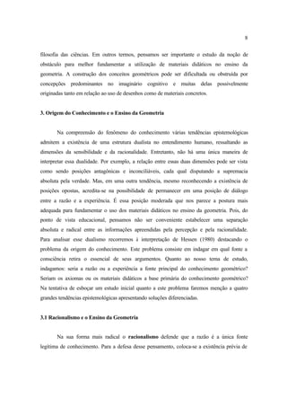 8
filosofia das ciências. Em outros termos, pensamos ser importante o estudo da noção de
obstáculo para melhor fundamentar a utilização de materiais didáticos no ensino da
geometria. A construção dos conceitos geométricos pode ser dificultada ou obstruída por
concepções predominantes no imaginário cognitivo e muitas delas possivelmente
originadas tanto em relação ao uso de desenhos como de materiais concretos.
3. Origem do Conhecimento e o Ensino da Geometria
Na compreensão do fenômeno do conhecimento várias tendências epistemológicas
admitem a existência de uma estrutura dualista no entendimento humano, ressaltando as
dimensões da sensibilidade e da racionalidade. Entretanto, não há uma única maneira de
interpretar essa dualidade. Por exemplo, a relação entre essas duas dimensões pode ser vista
como sendo posições antagônicas e inconciliáveis, cada qual disputando a supremacia
absoluta pela verdade. Mas, em uma outra tendência, mesmo reconhecendo a existência de
posições opostas, acredita-se na possibilidade de permanecer em uma posição de diálogo
entre a razão e a experiência. É essa posição moderada que nos parece a postura mais
adequada para fundamentar o uso dos materiais didáticos no ensino da geometria. Pois, do
ponto de vista educacional, pensamos não ser conveniente estabelecer uma separação
absoluta e radical entre as informações apreendidas pela percepção e pela racionalidade.
Para analisar esse dualismo recorremos à interpretação de Hessen (1980) destacando o
problema da origem do conhecimento. Este problema consiste em indagar em qual fonte a
consciência retira o essencial de seus argumentos. Quanto ao nosso tema de estudo,
indagamos: seria a razão ou a experiência a fonte principal do conhecimento geométrico?
Seriam os axiomas ou os materiais didáticos a base primária do conhecimento geométrico?
Na tentativa de esboçar um estudo inicial quanto a este problema faremos menção a quatro
grandes tendências epistemológicas apresentando soluções diferenciadas.
3.1 Racionalismo e o Ensino da Geometria
Na sua forma mais radical o racionalismo defende que a razão é a única fonte
legítima de conhecimento. Para a defesa desse pensamento, coloca-se a existência prévia de
 