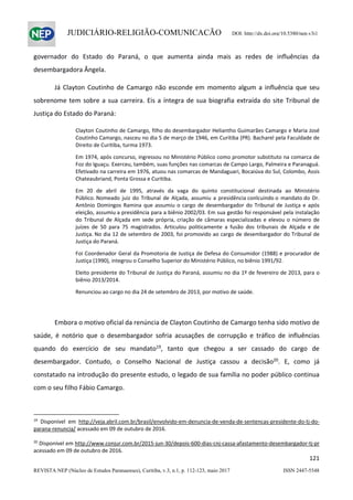                   
121  
REVISTA NEP (Núcleo de Estudos Paranaenses), Curitiba, v.3, n.1, p. 112-123, maio 2017 ISSN 2447-5548 
JUDICIÁRIO-RELIGIÃO-COMUNICAÇÃO DOI: http://dx.doi.org/10.5380/nep.v3i1
governador  do  Estado  do  Paraná,  o  que  aumenta  ainda  mais  as  redes  de  influências  da 
desembargadora Ângela. 
  Já Clayton Coutinho de Camargo não esconde em momento algum a  influência que seu 
sobrenome tem sobre a sua carreira. Eis a íntegra de sua biografia extraída do site Tribunal de 
Justiça do Estado do Paraná: 
Clayton Coutinho de Camargo, filho do desembargador Heliantho Guimarães Camargo e Maria José 
Coutinho Camargo, nasceu no dia 5 de março de 1946, em Curitiba (PR). Bacharel pela Faculdade de 
Direito de Curitiba, turma 1973. 
Em 1974, após concurso, ingressou no Ministério Público como promotor substituto na comarca de 
Foz do Iguaçu. Exerceu, também, suas funções nas comarcas de Campo Largo, Palmeira e Paranaguá. 
Efetivado na carreira em 1976, atuou nas comarcas de Mandaguari, Bocaiúva do Sul, Colombo, Assis 
Chateaubriand, Ponta Grossa e Curitiba. 
Em  20  de  abril  de  1995,  através  da  vaga  do  quinto  constitucional  destinada  ao  Ministério 
Público. Nomeado  juiz do  Tribunal  de  Alçada,  assumiu a  presidência conlcuindo o  mandato do Dr. 
Antônio Domingos Ramina que assumiu o cargo de desembargador do Tribunal de Justiça e após 
eleição, assumiu a presidência para a biênio 2002/03. Em sua gestão foi responsável pela instalação 
do Tribunal de Alçada em sede própria, criação de câmaras especializadas e elevou o número de 
juízes  de  50  para  75  magistrados.  Articulou  politicamente  a  fusão  dos  tribunais  de  Alçada  e  de 
Justiça. No dia 12 de setembro de 2003, foi promovido ao cargo de desembargador do Tribunal de 
Justiça do Paraná. 
Foi Coordenador Geral da Promotoria de Justiça de Defesa do Consumidor (1988) e procurador de 
Justiça (1990), integrou o Conselho Superior do Ministério Público, no biênio 1991/92. 
Eleito presidente do Tribunal de Justiça do Paraná, assumiu no dia 1º de fevereiro de 2013, para o 
biênio 2013/2014. 
Renunciou ao cargo no dia 24 de setembro de 2013, por motivo de saúde. 
 
  Embora o motivo oficial da renúncia de Clayton Coutinho de Camargo tenha sido motivo de 
saúde,  é  notório  que  o  desembargador  sofria  acusações  de  corrupção  e  tráfico  de  influências 
quando  do  exercício  de  seu  mandato19
,  tanto  que  chegou  a  ser  cassado  do  cargo  de 
desembargador.  Contudo,  o  Conselho  Nacional  de  Justiça  cassou  a  decisão20
.  E,  como  já 
constatado na introdução do presente estudo, o legado de sua família no poder público continua 
com o seu filho Fábio Camargo. 
 
                                                            
19
  Disponível  em  http://veja.abril.com.br/brasil/envolvido‐em‐denuncia‐de‐venda‐de‐sentencas‐presidente‐do‐tj‐do‐
parana‐renuncia/ acessado em 09 de outubro de 2016. 
 
20
 Disponível em http://www.conjur.com.br/2015‐jun‐30/depois‐600‐dias‐cnj‐cassa‐afastamento‐desembargador‐tj‐pr 
acessado em 09 de outubro de 2016.  
 