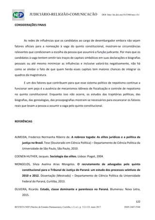                   
122  
REVISTA NEP (Núcleo de Estudos Paranaenses), Curitiba, v.3, n.1, p. 112-123, maio 2017 ISSN 2447-5548 
JUDICIÁRIO-RELIGIÃO-COMUNICAÇÃO DOI: http://dx.doi.org/10.5380/nep.v3i1
CONSIDERAÇÕES FINAIS 
 
  As redes de influências que os candidatos ao cargo de desembargador embora não sejam 
fatores  oficiais  para  a  nomeação  à  vaga  do  quinto  constitucional,  mostram‐se  circunstâncias 
relevantes que condicionam a escolha da pessoa que assumirá a função judicante. Por mais que os 
candidatos à vaga tentem omitir tais traços de capitais simbólicos em suas declarações e biografias 
pessoais  ou  até  mesmo  minimizar  as  influências  e  inclusive  valorá‐los  negativamente,  não  há 
como  se  olvidar  o  fato  de  que  quem  herda  esses  capitais  tem  maiores  chances  de  integrar  os 
quadros da magistratura.  
E um dos fatores que contribuem para que esse sistema político de nepotismo continue a 
funcionar sem pejo é a ausência de mecanismos idôneos de fiscalização e controle de nepotismo 
no  quinto  constitucional.  Enquanto  isso  não  ocorre,  os  estudos  das  trajetórias  políticas,  das 
biografias, das genealogias, das prosopografias mostram‐se necessários para escancarar os fatores 
reais que levam a pessoa a assumir a vaga pelo quinto constitucional.   
 
REFERÊNCIAS 
 
ALMEIDA, Frederico Normanha Ribeiro de. A nobreza togada: As elites jurídicas e a política da 
justiça no Brasil. Tese (Doutorado em Ciência Política) – Departamento de Ciência Política da 
Universidade de São Paulo, São Paulo, 2010.  
COENEN‐HUTHER, Jacques. Sociologia das elites. Lisboa: Piaget, 2004. 
MONGELOS,  Silvia  Avelina  Arias  Mongelos.  O  recrutamento  de  advogados  pelo  quinto 
constitucional para o Tribunal de Justiça do Paraná: um estudo dos processos seletivos de 
2010 e 2012. Dissertação (Mestrado) – Departamento de Ciência Política da Universidade 
Federal do Paraná, Curitiba, 2013. 
OLIVEIRA,  Ricardo.  Estado,  classe  dominante  e  parentesco  no  Paraná.  Blumenau:  Nova  Letra, 
2015. 
 
