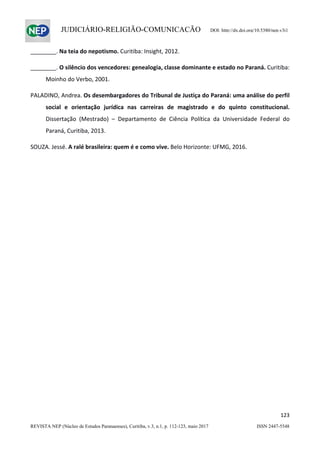                   
123  
REVISTA NEP (Núcleo de Estudos Paranaenses), Curitiba, v.3, n.1, p. 112-123, maio 2017 ISSN 2447-5548 
JUDICIÁRIO-RELIGIÃO-COMUNICAÇÃO DOI: http://dx.doi.org/10.5380/nep.v3i1
________. Na teia do nepotismo. Curitiba: Insight, 2012. 
________. O silêncio dos vencedores: genealogia, classe dominante e estado no Paraná. Curitiba: 
Moinho do Verbo, 2001. 
PALADINO, Andrea. Os desembargadores do Tribunal de Justiça do Paraná: uma análise do perfil 
social  e  orientação  jurídica  nas  carreiras  de  magistrado  e  do  quinto  constitucional. 
Dissertação  (Mestrado)  –  Departamento  de  Ciência  Política  da  Universidade  Federal  do 
Paraná, Curitiba, 2013. 
SOUZA. Jessé. A ralé brasileira: quem é e como vive. Belo Horizonte: UFMG, 2016. 
 