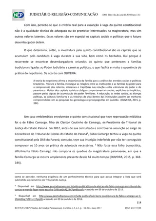                   
114  
REVISTA NEP (Núcleo de Estudos Paranaenses), Curitiba, v.3, n.1, p. 112-123, maio 2017 ISSN 2447-5548 
JUDICIÁRIO-RELIGIÃO-COMUNICAÇÃO DOI: http://dx.doi.org/10.5380/nep.v3i1
Com isso, percebe‐se que o critério real para a assunção à vaga do quinto constitucional 
não é a qualidade técnica do advogado ou do promotor interessados na magistratura, mas sim 
outros valores latentes. Esses valores são em especial os capitais sociais e políticos que o futuro 
desembargador detém.  
O que determina, então, a investidura pelo quinto constitucional são os capitais que se 
acumulam  pelo  candidato  à  vaga  durante  a  sua  vida,  bem  como  os  herdados.  Daí  porque  é 
recorrente  se  encontrar  desembargadores  oriundos  do  quinto  que  pertencem  a  famílias 
tradicionais ligadas ao Poder Judiciário a carreiras políticas, o que facilita e muito a ocorrência do 
prático do nepotismo. De acordo com OLIVEIRA: 
A teoria do nepotismo afirma a importância da família para a análise dos enredos sociais e políticos 
brasileiros. Procure a família, investigue as relações entre as instituições e as famílias do poder para 
a  compreensão  dos  roteiros,  interesses  e trajetórias  nas  relações  entre  estruturas  de  poder  e de 
parentesco. Muitos dos capitais sociais e códigos comportamentais sociais, explícitos ou implícitos, 
passam pelas lógicas de acumulação de poder familiares. A educação, as redes sociais, as alianças 
políticas, as culturas familiares e as histórias de vida dentro das instituições podem ser melhores 
compreendidas com as pesquisas das genealogias e prosopografias em questão.  (OLIVEIRA, 2015, p. 
334). 
 
Um caso emblemático envolvendo o quinto constitucional que teve repercussão midiática 
foi  o  de  Fábio  Camargo,  filho  de  Clayton  Coutinho  de  Camargo,  ex‐Presidente  do  Tribunal  de 
Justiça do Estado Paraná. Em 2012, antes de sua conturbada e controversa assunção ao cargo de 
Conselheiro do Tribunal de Contas do Estado do Paraná4
, Fábio Camargo tentou a vaga do quinto 
constitucional pela OAB do Paraná; contudo, teve sua inscrição indeferida por não ter conseguido 
comprovar os 10 anos  de prática de advocacia necessários.  5
 Não fosse essa falha burocrática, 
dificilmente  Fábio  Camargo  não  comporia  os  quadros  da  magistratura  paranaense,  em  que  a 
família Camargo se mostra amplamente presente desde há muito tempo (OLIVEIRA, 2015, p. 342‐
344). 
                                                                                                                                                                                                     
como  se  percebe,  nenhuma  exigência  de  um  conhecimento  técnico  para  que  possa  integrar  a  lista  que  será 
submetida ao escrutínio do Tribunal de Justiça. 
 
4
  Disponível  em  http://www.gazetadopovo.com.br/vida‐publica/tj‐anula‐eleicao‐de‐fabio‐camargo‐ao‐tribunal‐de‐
contas‐e‐manda‐fazer‐nova‐escolha‐7yl6icet0s4228n7qm8loaafs acessado em 09 de outubro de 2016. 
 
5
  Disponível  em  http://www.gazetadopovo.com.br/vida‐publica/oab‐barra‐candidatura‐de‐fabio‐camargo‐ao‐tj‐
2fdvb9tsg7ef61krct7piql3i acessado em 09 de outubro de 2016.  
 