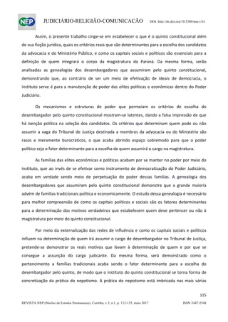                   
115  
REVISTA NEP (Núcleo de Estudos Paranaenses), Curitiba, v.3, n.1, p. 112-123, maio 2017 ISSN 2447-5548 
JUDICIÁRIO-RELIGIÃO-COMUNICAÇÃO DOI: http://dx.doi.org/10.5380/nep.v3i1
Assim, o presente trabalho cinge‐se em estabelecer o que é o quinto constitucional além 
de sua ficção jurídica, quais os critérios reais que são determinantes para a escolha dos candidatos 
da advocacia e do Ministério Público, e como os capitais sociais e políticos são essenciais para a 
definição  de  quem  integrará  o  corpo  da  magistratura  do  Paraná.  Da  mesma  forma,  serão 
analisadas  as  genealogias  dos  desembargadores  que  assumiram  pelo  quinto  constitucional, 
demonstrando  que,  ao  contrário  de  ser  um  meio  de  efetivação  de  ideais  de  democracia,  o 
instituto serve é para a manutenção de poder das elites políticas e econômicas dentro do Poder 
Judiciário. 
  Os  mecanismos  e  estruturas  de  poder  que  permeiam  os  critérios  de  escolha  do 
desembargador pelo quinto constitucional mostram‐se latentes, dando a falsa impressão de que 
há isenção política na seleção dos candidatos. Os critérios que determinam quem pode ou não 
assumir a vaga do Tribunal de Justiça destinada a membros da advocacia ou do Ministério são 
rasos  e  meramente  burocráticos,  o  que  acaba  abrindo  espaço  sobremodo  para  que  o  poder 
político seja o fator determinante para a escolha de quem assumirá o cargo na magistratura. 
As famílias das elites econômicas e políticas acabam por se manter no poder por meio do 
instituto, que ao invés de se efetivar como instrumento de democratização do Poder Judiciário, 
acaba  em  verdade  sendo  meio  de  perpetuação  do  poder  dessas  famílias.  A  genealogia  dos 
desembargadores  que  assumiram  pelo  quinto  constitucional  demonstra  que  a  grande  maioria 
advém de famílias tradicionais política e economicamente. O estudo dessa genealogia é necessário 
para melhor compreensão de como os capitais políticos e sociais são os fatores determinantes 
para a determinação dos motivos verdadeiros que estabelecem quem deve pertencer ou não à 
magistratura por meio do quinto constitucional.  
Por meio da externalização das redes de influência e como os capitais sociais e políticos 
influem na determinação de quem irá assumir o cargo de desembargador no Tribunal de Justiça, 
pretende‐se  demonstrar  os  reais  motivos  que  levam  à  determinação  de  quem  e  por  que  se 
consegue  a  assunção  do  cargo  judicante.  Da  mesma  forma,  será  demonstrado  como  o 
pertencimento  a  famílias  tradicionais  acaba  sendo  o  fator  determinante  para  a  escolha  do 
desembargador pelo quinto, de modo que o instituto do quinto constitucional se torna forma de 
concretização da prática do nepotismo. A prática do nepotismo está imbricada nas mais várias 
 
