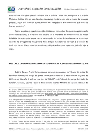                   
117  
REVISTA NEP (Núcleo de Estudos Paranaenses), Curitiba, v.3, n.1, p. 112-123, maio 2017 ISSN 2447-5548 
JUDICIÁRIO-RELIGIÃO-COMUNICAÇÃO DOI: http://dx.doi.org/10.5380/nep.v3i1
constitucional  não  pode  preterir  também  que  a  própria  Ordem  dos  Advogados  e  o  próprio 
Ministério  Público  têm  as  suas  famílias  oligárquicas.  Embora  não  seja  a  ênfase  da  pesquisa 
proposta, negar essa realidade é presumir que haja isenções nas duas instituições que nunca se 
fizeram presentes. 8
 
  Assim, as redes de nepotismo estão diluídas nas nomeações dos  desembargadores pelo 
quinto  constitucional,  e  o  instituto  que  deveria  ter  a  finalidade  de  democratização  do  Poder 
Judiciário,  torna‐se  carta  branca  para  a  perpetuação  do  poder  de  famílias  que  se  encontram 
inseridas no protagonismo do Judiciário desde tempos mais remotos no Brasil. E o Tribunal de 
Justiça do Paraná é laboratório de pesquisa sociológica perfeito para a pesquisa, pois não foge à 
regra. 
 
 
DOIS CASOS ORIUNDOS DA ADVOCACIA: OCTÁVIO FISCHER E ROSANA AMARA GIRARDI FACHIN
   
Octávio  Campos  Fischer  foi  empossado  como  desembargador  no  Tribunal  de  Justiça  do 
Estado  do  Paraná  para  a  vaga  do  quinto  constitucional  destinada  à  advocacia  em  25  junho  de 
2013.  A  sua  biografia  é  lacônica  nos  sites  da  OAB/PR9
  e  do  Tribunal  de  Justiça  do  Estado  do 
Paraná10
.  Contudo,  Octávio  Fischer  é  filho  de  Felix  Fischer,  Ministro  do  Superior  Tribunal  de 
                                                            
8
  A  própria  OAB  reconheceu  há  pouco  tempo  como  as  relações  de  parentesco  influenciavam  diretamente  no 
resultado  para  a  eleição  do  quinto  constitucional,  motivo  pelo  qual  tem  criado  mecanismos  que  visam  à 
contenção das redes de nepotismo da instituição. (http://www.oab.org.br/noticia/27422/oab‐proibe‐nepotismo‐
em‐lista‐do‐quinto‐constitucional). Acessado em 09 de outubro de 2016. 
 
9
  “O  advogado  Octavio  Campos  Fischer  foi  escolhido  nesta  terça‐feira  (25)  pelo  governador   Beto  Richa,  para 
ocupar  o  cargo  de  desembargador  do  Tribunal  de  Justiça  do  Paraná  (TJ‐PR),  pelo  quinto  constitucional  da 
advocacia.  A lista tríplice, oriunda da lista sêxtupla votada pelo Conselho Pleno da OAB Paraná e definida durante 
sessão  do  Pleno  do  TJ  na  última  segunda‐feira  (24),  era  também  composta  pelos  advogados  Munir  Abbage  e 
Ramon de Medeiros Nogueira.  Na sessão do Conselho Pleno, que definiu os nomes da lista sêxtupla, o advogado 
Octavio Fischer foi o mais votado entre os seis nomes. Octavio Campos Fischer é professor de Direito Tributário da 
graduação  e  pós‐graduação  das  Faculdades  Integradas  do  Brasil  (Unibrasil).  Foi  conselheiro  estadual  da  OAB 
Paraná  (2010‐2012)  e  membro  de  diversas  comissões  da  Seccional.  É  doutor  em  Direito  Tributário  pela 
Universidade  Federal  do  Paraná  (2002),  com  vasta  produção  científica  nesta  área.”  Disponível  em 
http://www.oabpr.com.br/Noticias.aspx?id=17570 acessado em 09 de outubro de 2016. 
 
10
  “Octávio  Campos  Fischer,  nasceu  no  dia  13  de  julho  de  1971.  Formou‐se  pela  Faculdade  de  Direito  da 
Universidade  Federal  do  Paraná  (UFPR)  em  1993.  É  doutor em  Direito  Constitucional  Tributário e  Mestre em 
 