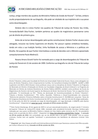                   
118  
REVISTA NEP (Núcleo de Estudos Paranaenses), Curitiba, v.3, n.1, p. 112-123, maio 2017 ISSN 2447-5548 
JUDICIÁRIO-RELIGIÃO-COMUNICAÇÃO DOI: http://dx.doi.org/10.5380/nep.v3i1
Justiça, antigo membro dos quadros do Ministério Público do Estado do Paraná11
. Tal fato, embora 
oculto propositadamente de sua biografia, não pode ser olvidado de sua trajetória até a sua posse 
como desembargador. 
  Octávio não é o único Fischer nos quadros do Tribunal de Justiça do Paraná. Seu irmão, 
Fernando Bardelli  Silva Fischer,  também  pertence  ao  quadro  da  magistratura  paranaense  como 
juiz de direito de primeiro grau. 
  Antes de se tornar desembargador pelo quinto constitucional, Octávio Fischer atuava como 
advogado, inclusive nas Cortes Superiores em Brasília. Por possuir capitais simbólicos herdados, 
tendo  em  vista  a  sua  tradição  familiar,  tinha  facilidade  de  acesso  a  Ministros  e  a  políticos  em 
Brasília. Há suspeitas de que Fischer intermediava a venda de decisões com o Ministro aposentado 
compulsoriamente Paulo Medina12.   
  Rosana Amara Girardi Fachin foi nomeada para o cargo de desembargadora do Tribunal de 
Justiça do Paraná em 21 de outubro de 1999. Conforme sua biografia no site do Tribunal de Justiça 
do Paraná: 
 
                                                                                                                                                                                                     
Direito Tributário, ambos pela Faculdade de Direito da Universidade Federal do Paraná. Atuou como advogado nas 
áreas de Direito Tributário, Cível e Empresarial em Curitiba. Foi Conselheiro Estadual da OAB/PR ‐ de2007 a 2009 
(suplente) e de 2010 a 2012 (titular). Como professor atuou com as disciplinas de Direito Tributário no Programa 
de Mestrado em Direito e Graduação em Direito nas Faculdades Integradas do Brasil‐Unibrasil e no Programa de 
Mestrado em Direito do Instituto Brasiliense de Direito Público (IDP/DF); também como professor da Escola da 
Magistratura do Paraná e da Escola Superior de Advocacia do Brasil, Seccional do Paraná. Tem os seguintes livros 
publicados:  "A  Contribuição  ao  PIS",  "Efeitos  da  declaração  de  inconstitucionalidade  no  Direito  Tributário", 
Tributos  e  Direitos  Fundamentais",  "PIS‐  Cofins:  Questões   Polêmicas  e  Atuais"(coordenador  em  conjunto), 
"Reforma do Judiciário: Primeiras Reflexões sobre a Emenda Constitucional nº. 45/2004 (em conjunto), "Anais do 
XV Congresso Brasiliense de Direito Constitucional do IDP ( em conjunto),  além de mais de 40 artigos publicados. 
Em 25 de junho de 2013 foi nomeado ao cargo de desembargador, em vaga destinada  à OAB/PR, pelo Quinto 
Constitucional.”. Disponível em www.tjpr.jus.br  acessado em 09 de outubro de 2016. 
 
11
“Felix Fischer (Hamburgo, 30 de agosto de 1947) é um juiz naturalizado brasileiro, de origem alemã. É ministro 
do Superior  Tribunal  de  Justiça (STJ)  desde  1996,  nomeado  pelo  presidente Fernando  Henrique  Cardoso após 
indicação por seus pares no Ministério Público e seleção em lista tríplice pelos ministros do STJ. Foi presidente 
dessa corte no período de 2012 a 2014.”. Disponível em https://pt.wikipedia.org/wiki/Felix_Fischer . A acessado 
em 09 de outubro de 2016. Um  curiosidade:  por  ser  de  alemão  nato  e  ter  perfil  “mão  pesada”  com  as  causas 
criminais,  Fischer  tem  um  apelido  “carinhoso”  e  preconceituoso  nos  bastidores  da  advocacia  criminal:  Felix 
Führer. 
 
12
  Disponível  em  http://www.jornali9.com/noticias/denuncia/ministro‐que‐favoreceu‐camara‐tem‐filho‐acusado‐
por‐trafico‐influencia‐no‐stj. Acessado em 09 de outubro de 2016. 
 