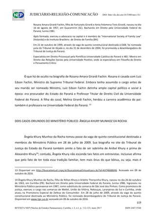                   
119  
REVISTA NEP (Núcleo de Estudos Paranaenses), Curitiba, v.3, n.1, p. 112-123, maio 2017 ISSN 2447-5548 
JUDICIÁRIO-RELIGIÃO-COMUNICAÇÃO DOI: http://dx.doi.org/10.5380/nep.v3i1
Rosana Amara Girardi Fachin, filha de Fortunato Girardi e Anna Felomena Treis Girardi, nasceu no dia 
16  de  agosto  de  1957,  em  Guaramirim  (SC).  Bacharela  em  Direito  pela  Universidade  Federal  do 
Paraná, turma 1981. 
Após formada, exerceu a advocacia na capital e é membro da "International Society of Family Law" 
(Holanda) e do Instituto Brasileiro  de Direito de Família (BH). 
Em 21 de outubro de 1999, através da vaga do quinto constitucional destinada à OAB, foi nomeada 
juíza do Tribunal de Alçada e, no dia 31 de dezembro de 2004, foi promovida a desembargadora do 
Tribunal de Justiça do Paraná. 
Especialista em Direito Processual pela Pontifícia Universidade Católica do Paraná e IBEJ. Mestra em 
Direito das Relações Sociais pela Universidade Positivo, onde se especializou em Filosofia do Direito 
e Pensamento Crítico. 
 
  O que há de oculto na biografia de Rosana Amara Girardi Fachin: Rosana é casada com Luiz 
Edson Fachin, Ministro do Supremo Tribunal Federal. Embora tenha assumido o cargo antes de 
seu  marido  ser  nomeado  Ministro,  Luiz  Edson  Fachin  detinha  amplo  capital  político  e  social  à 
época: era procurador do Estado do Paraná e Professor Titular de Direito Civil da Universidade 
Federal do Paraná. A filha do casal, Melina Girardi Fachin, herdou a carreira acadêmica do pai: 
também é professora na Universidade Federal do Paraná. 13
 
 
DOIS CASOS ORIUNDOS DO MINISTÉRIO PÚBLICO: ÂNGELA KHURY MUNHOZ DA ROCHA 
 
  Ângela Khury Munhoz da Rocha tomou posse da vaga de quinto constitucional destinada a 
membros  do  Ministério  Público  em  28  de  julho  de  2009.  Sua  biografia  no  site  do  Tribunal  de 
Justiça do Estado do Paraná também omite o fato de ser sobrinha de Aníbal Khury e prima de 
Alexandre Khury14
; contudo, Ângela Khury não esconde tais fatos em entrevistas. Inclusive afirma 
que pelo fato de ter toda essa tradição familiar, tem mais ônus do que bônus, ou seja, mais é 
                                                            
13  DIsponível  em  http://buscatextual.cnpq.br/buscatextual/visualizacv.do?id=K4746686H6.  Acessado  em  09  de 
outubro de 2016. 
 
14 Ângela Khury Munhoz da Rocha, filha de Nilton Khury e Arlette Therezinha Khury, nasceu no dia 26 de outubro 
de 1963, em Curitiba (PR). Bacharel em Direito pela Universidade Federal do Paraná, turma 1986. Ingressou no 
Ministério Público paranaense em 1987, como substituta da comarca de São José dos Pinhais. Como promotora de 
justiça, exerceu o cargo nas comarcas de Mallet, União da Vitória, Rebouças, Laranjeiras do Sul e Curitiba, onde 
atuou  na  Promotoria  Especial  de  Defesa  do  Consumidor.  Em  28  de  julho  de  2009,  através  da  vaga  do  quinto 
constitucional destinada ao Ministério Público, foi nomeada desembargadora do Tribunal de Justiça do Paraná. 
Disponível em www.tjpr.jus.br acessado em 09 de outubro de 2016.  
 