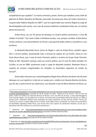                   
120  
REVISTA NEP (Núcleo de Estudos Paranaenses), Curitiba, v.3, n.1, p. 112-123, maio 2017 ISSN 2447-5548 
JUDICIÁRIO-RELIGIÃO-COMUNICAÇÃO DOI: http://dx.doi.org/10.5380/nep.v3i1
atrapalhada do que ajudada15
; na mesma entrevista, porém, afirma que trabalhou como chefe de 
gabinete de Milton Riquelme de Macedo, procurador de justiça que atuou de modo a favorecer o 
ex‐governador Roberto Requião em 200716
, que foi o governador que nomeou Ângela ao cargo de 
desembargadora pela quinto, num caso de escutas telefônicas clandestinas feitas por um policial 
dentro da Casa Civil. 
  Aníbal Khury, seu tio, foi pessoa de destaque no cenário político paranaense, e criou 88 
cidades no Estado17
. Seu nome é dado a infindáveis escolas, ruas, parques e prédios. Aníbal deixou 
muitos cartórios a seus descendentes no Paraná, o que garante poder político e econômico a seus 
herdeiros. 
  Já Alexandre Maranhão Khury, primo de Ângela e neto de Aníbal Khury, também seguiu 
bem  a  carreira  política,  aproveitando  toda  a  herança  de  capitais  de  sua  família.  Casou‐se  com 
Paula Mussi Khury, que é neta de Paulo Pimentel, político e ex‐dono do Grupo Paulo Pimentel, 
filiada ao SBT. Alexandre começou cedo sua carreira política: aos 21 anos foi eleito vereador em 
Curitiba, no ano de 2000; atualmente ocupa o cargo de deputado estadual. Alexandre Khury é 
suspeito  de  cometer  irregularidades  em  licitações  na  Assembleia  Legislativa  do  Estado  do 
Paraná18
.  
  Outro dado relevante que a desembargadora Ângela Khury Munhoz da Rocha não dá tanto 
destaque em sua trajetória é o fato de ser casada com o médico Luiz Eduardo Munhoz da Rocha, 
que lhe deu a parte final de seu sobrenome. Luiz Eduardo é neto de Bento Munhoz da Rocha, ex‐
                                                            
15
http://www.gazetadopovo.com.br/vida‐publica/tenho‐mais‐onus‐do‐que‐bonus‐sendo‐parente‐de‐politico‐
br1n9bx1s3kwwgd0i0x92qhxq.  Acessado  em  09  de  outubro  de  2016.    Destaca‐se  esse  excerto:  “Aos  45  anos  de 
idade, mulher do médico Luiz Eduardo Munhoz da Rocha e com uma filha de 10 anos, a nova desembargadora 
teve ascensão rápida. Um ano depois de se formar em Direito pela Universidade Federal do Paraná, em 1986, já 
entrava  para  o  Ministério  Público  como  promotora  de  justiça  substituta  em  São  José  dos  Pinhais.  Passou  por 
comarcas no interior e desde 1990 está em Curitiba. O pai, Nipton Khury, já falecido, era irmão do ex‐presidente 
da  Assembleia  Legislativa  Anibal  Khury,  que  morreu  há  9  anos.  Apesar  do  sobrenome  influente,  ela  diz  que  o 
parentesco não teve influência na sua carreira profissional.”. 
 
16
  Disponível  em  http://www.gazetadopovo.com.br/vida‐publica/pps‐pede‐para‐que‐cnmp‐investigue‐milton‐
riquelme‐de‐macedo‐ag6pnt8eq1bmpho5aqatvqc7i acessado em 09 de outubro de 2016. 
 
17
  Disponível  em  http://www.gazetadopovo.com.br/vida‐publica/anibal‐khury‐criou‐88‐cidades‐do‐estado‐
apie09fa9ds4bnpmx51806c7i acessado em 09 de outubro de 2016. 
 
18
  Disponível  em  http://g1.globo.com/pr/parana/noticia/2015/03/mp‐denuncia‐alexandre‐curi‐por‐improbidade‐em‐
licitacoes‐da‐alep.html acessado em 09 de outubro de 2016. 
 
