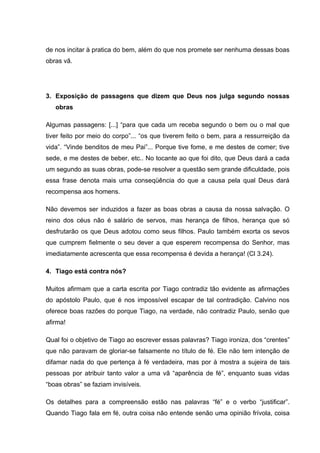de nos incitar à pratica do bem, além do que nos promete ser nenhuma dessas boas
obras vã.




3. Exposição de passagens que dizem que Deus nos julga segundo nossas
   obras

Algumas passagens: [...] “para que cada um receba segundo o bem ou o mal que
tiver feito por meio do corpo”... “os que tiverem feito o bem, para a ressurreição da
vida”. “Vinde benditos de meu Pai”... Porque tive fome, e me destes de comer; tive
sede, e me destes de beber, etc.. No tocante ao que foi dito, que Deus dará a cada
um segundo as suas obras, pode-se resolver a questão sem grande dificuldade, pois
essa frase denota mais uma conseqüência do que a causa pela qual Deus dará
recompensa aos homens.

Não devemos ser induzidos a fazer as boas obras a causa da nossa salvação. O
reino dos céus não é salário de servos, mas herança de filhos, herança que só
desfrutarão os que Deus adotou como seus filhos. Paulo também exorta os sevos
que cumprem fielmente o seu dever a que esperem recompensa do Senhor, mas
imediatamente acrescenta que essa recompensa é devida a herança! (Cl 3.24).

4. Tiago está contra nós?

Muitos afirmam que a carta escrita por Tiago contradiz tão evidente as afirmações
do apóstolo Paulo, que é nos impossível escapar de tal contradição. Calvino nos
oferece boas razões do porque Tiago, na verdade, não contradiz Paulo, senão que
afirma!

Qual foi o objetivo de Tiago ao escrever essas palavras? Tiago ironiza, dos “crentes”
que não paravam de gloriar-se falsamente no título de fé. Ele não tem intenção de
difamar nada do que pertença à fé verdadeira, mas por à mostra a sujeira de tais
pessoas por atribuir tanto valor a uma vã “aparência de fé”, enquanto suas vidas
“boas obras” se faziam invisíveis.

Os detalhes para a compreensão estão nas palavras “fé” e o verbo “justificar”.
Quando Tiago fala em fé, outra coisa não entende senão uma opinião frívola, coisa
 