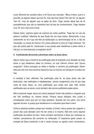 muito diferente da verdade sobre a fé! Como por exemplo: “Meus irmãos, qual é o
proveito, se alguém disser que tem fé, mas não tiver obras? Ele não diz: se alguém
“tem fé”, mas de alguém que se gaba de tê-la. Tiago zomba deste tipo de fé
exemplificando que até os demônios tem tal tipo de conhecimento. Tiago declara
uma “fé” sem vida como morta.

Depois disso, vejamos agora as nuances do verbo justificar. Tiago faz um uso da
palavra “justificar” diferente do que Paulo faz em suas cartas. Resumindo, o que
certamente se vê é que ele fala da declaração ou demonstração da fé, e não da
imputação, ou causa da mesma. Em outras palavras é como se Tiago dissesse: “Os
que são justos pela fé comprovam a sua justiça pela obediência e pelas obras, e
não por um sinal desnudo e imaginário de fé”.

5. Contestando denúncias caluniosas sobre as boas obras

Alguns dizem que a doutrina da justificação pela fé antecede uma abolição as boas
obras e que afastamos delas os homens, ao que Calvino chama isso “pouca
vergonha!”. Outra acusação se refere a facilitar o caminho da justificação. Dizem
eles que nós com essa doutrina deixamos que os homens se entreguem à prática do
mal.

A verdade é bem diferente. Na justificação pela fé, as boas obras não são
destruídas, mas edificadas e estabelecidas. Jamais imaginamos uma fé que seja
vazia de boas obras, ou uma justificação que exista sem elas. Não somos
justificados sem as obras; como também não somos justificados pelas obras.

Não é possível rasgar Jesus em vários pedaços! Cristo não justifica a ninguém que
ele não santifique ao mesmo tempo. Porque essas bênçãos vêm juntas e
entrelaçadas como que por um laço perpétuo. Quando ele nos salva, nos torna
agentes do bem. A justiça que recebemos é o motivador para fazer o bem.

Como é possível receber justiça sem receber a Cristo? Jesus jamais dá a alguém o
prazer das suas bênçãos sem lhe dar antes a si mesmo. Não tem como separar
justificação da prática do bem. Caso contrário serviremos a Deus por interesse ou
méritos; pensaremos tão somente na retribuição. É impossível gerar prazer no
coração de Deus vendendo a ele o nosso serviço ou agindo como mercenários,
 