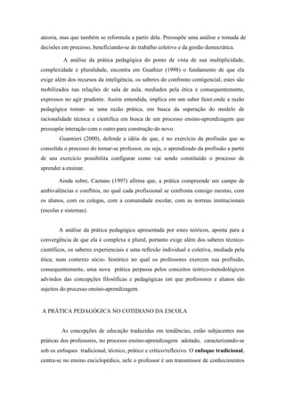 ateoria, mas que também se reformula a partir dela. Pressupõe uma análise e tomada de
decisões em processo, beneficiando-se do trabalho coletivo e da gestão democrática.

          A análise da prática pedagógica do ponto de vista de sua multiplicidade,
complexidade e pluralidade, encontra em Guathier (1998) o fundamento de que ela
exige além dos recursos da inteligência, os saberes do confronto contigencial, estes são
mobilizados nas relações de sala de aula, mediados pela ética e consequentemente,
expressos no agir prudente. Assim entendida, implica em um saber fazer,onde a razão
pedagógica tornar- se uma razão prática, em busca da superação do modelo de
racionalidade técnica e cientifica em busca de um processo ensino-aprendizagem que
pressupõe interação com o outro para construção do novo.
        Guarnieri (2000), defende a idéia de que, é no exercício da profissão que se
consolida o processo do tornar-se professor, ou seja, o aprendizado da profissão a partir
de seu exercício possibilita configurar como vai sendo constituído o processo de
aprender a ensinar.

        Ainda sobre, Caetano (1997) afirma que, a prática compreende um campo de
ambivalências e conflitos, no qual cada profissional se confronta consigo mesmo, com
os alunos, com os colegas, com a comunidade escolar, com as normas institucionais
(escolas e sistemas).


        A análise da prática pedagógica apresentada por estes teóricos, aponta para a
convergência de que ela é complexa e plural, portanto exige além dos saberes técnico-
científicos, os saberes experienciais e uma reflexão individual e coletiva, mediada pela
ética, num contexto sócio- histórico no qual os professores exercem sua profissão,
consequentemente, uma nova prática perpassa pelos conceitos teórico-metodológicos
advindos das concepções filosóficas e pedagógicas em que professores e alunos são
sujeitos do processo ensino-aprendizagem.


A PRÁTICA PEDAGÓGICA NO COTIDIANO DA ESCOLA


         As concepções de educação traduzidas em tendências, estão subjacentes nas
práticas dos professores, no processo ensino-aprendizagem adotado, caracterizando-se
sob os enfoques tradicional, técnico, prático e crítico/reflexivo. O enfoque tradicional,
centra-se no ensino enciclopédico, nele o professor é um transmissor de conhecimentos
 